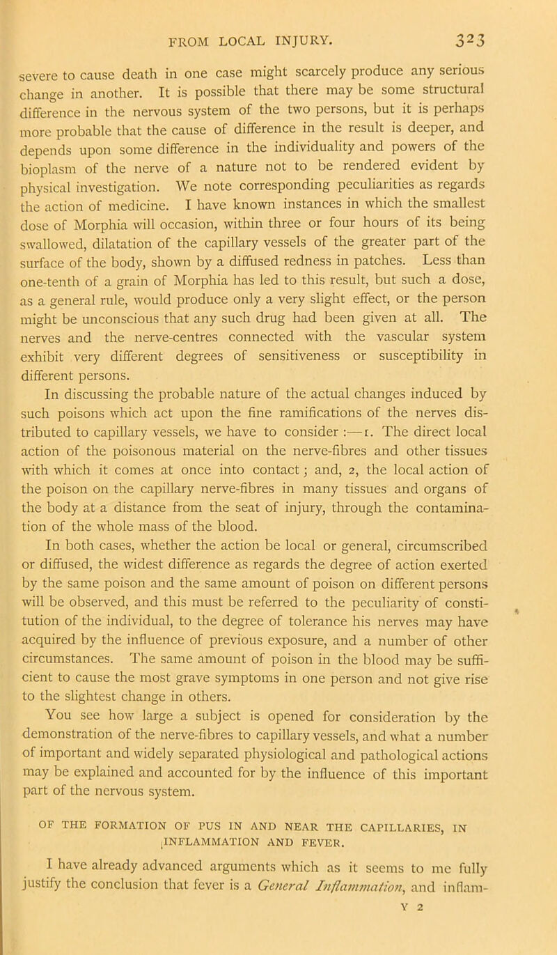 severe to cause death in one case might scarcely produce any serious change in another. It is possible that there may be some structural difference in the nervous system of the two persons, but it is perhaps more probable that the cause of difference in the result is deeper, and depends upon some difference in the individuality and powers of the bioplasm of the nerve of a nature not to be rendered evident by physical investigation. We note corresponding peculiarities as regards the action of medicine. I have known instances in which the smallest dose of Morphia will occasion, within three or four hours of its being swallowed, dilatation of the capillary vessels of the greater part of the surface of the body, shown by a diffused redness in patches. Less than one-tenth of a grain of Morphia has led to this result, but such a dose, as a general rule, would produce only a very slight effect, or the person might be unconscious that any such drug had been given at all. The nerves and the nerve-centres connected with the vascular system exhibit very different degrees of sensitiveness or susceptibility in different persons. In discussing the probable nature of the actual changes induced by such poisons which act upon the fine ramifications of the nerves dis- tributed to capillary vessels, we have to consider ;—i. The direct local action of the poisonous material on the nerve-fibres and other tissues with which it comes at once into contact; and, 2, the local action of the poison on the capillary nerve-fibres in many tissues and organs of the body at a distance from the seat of injury, through the contamina- tion of the whole mass of the blood. In both cases, whether the action be local or general, circumscribed or diffused, the widest difference as regards the degree of action exerted by the same poison and the same amount of poison on different persons will be observed, and this must be referred to the peculiarity of consti- tution of the individual, to the degree of tolerance his nerves may have acquired by the influence of previous exposure, and a number of other circumstances. The same amount of poison in the blood may be suffi- cient to cause the most grave symptoms in one person and not give rise to the slightest change in others. You see how large a subject is opened for consideration by the demonstration of the nerve-fibres to capillary vessels, and what a number of important and widely separated physiological and pathological actions may be explained and accounted for by the influence of this important part of the nervous system. OF THE FORMATION OF PUS IN AND NEAR THE CAPILLARIES, IN jINFLAMMATION AND FEVER. I have already advanced arguments which as it seems to me fully justify the conclusion that fever is a General Inflammation, and inflam- Y 2