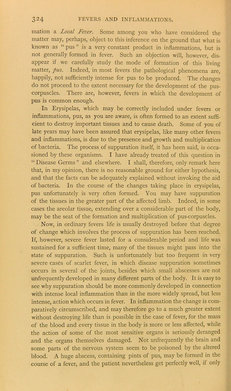 mation a Local Fever. Some among you who have considered the matter may, perhaps, object to this inference on the ground that what is known as “ pus ” is a very constant product in inflammations, but is not generally formed in fever. Such an objection will, however, dis- appear if we carefully study the mode of formation of this living matter, pits. Indeed, in most fevers the pathological phenomena are, happily, not sufficiently intense for pus to be produced. The changes do not proceed to the extent necessary for the development of the pus- corpuscles. There are, however, fevers in which the development of pus is common enough. In Erysipelas, which may be correctly included under fevers or inflammations, pus, as you are aware, is often formed to an extent suffi- cient to destroy important tissues and to cause death. Some of you of late years may have been assured that erysipelas, like many other fevers and inflammations, is due to the presence and growth and multiplication of bacteria. The process of suppuration itself, it has been said, is occa- sioned by these organisms. I have already treated of this question in “ Disease Germs ” and elsewhere. I shall, therefore, only remark here that, in my opinion, there is no reasonable ground for either hypothesis, and that the facts can be adequately explained without invoking the aid of bacteria. In the course of the changes taking place in erysipelas, pus unfortunately is very often formed. You may have suppuration of the tissues in the greater part of the affected limb. Indeed, in some cases the areolar tissue, extending over a considerable part of the body, may be the seat of the formation and multiplication of pus-corpuscles. Now, in ordinary fevers life is usually destroyed before that degree of change which involves the process of suppuration has been reached. If, however, severe fever lasted for a considerable period and life was sustained for a sufficient time, many of the tissues might pass into the state of suppuration. Such is unfortunately but too frequent in very severe cas6s of scarlet fever, in which disease suppuration sometimes occurs in several of the joints, besides which small abscesses are not unfrequently developed in many different parts of the body. It is easy to see why suppuration should be more commonly developed in connection with intense local inflammation than in the more widely spread, but less intense, action which occurs in fever. In inflammation the change is com- paratively circumscribed, and may therefore go to a much greater extent without destroying life than is possible in the case of fever, for the mass of the blood and every tissue in the body is more or less affected, while the action of some of the most sensitive organs is seriously deranged and the organs themselves damaged. Not unfrequently the brain and some parts of the nervous system seem to be poisoned by the altered blood. A huge abscess, containing pints of pus, may be formed in the course of a fever, and the patient nevertheless get perfectly well, if only