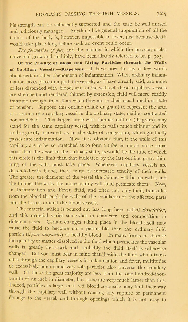 his strength can be sufficiently supported and the case be well nursed and judiciously managed. Anything like general suppuration of all the tissues of the body is, however, impossible in fever, just because death would take place long before such an event could occur. The fort7iation of ftis, and the manner in which the pus-corpuscles move and grow and multiply, have been already referred to on p. 305. Of the Passage of Blood and liiving Partieles through the Walls of Capillary Vessels.—Diapedesis.—I have now to say a few words about certain other phenomena of inflammation. When ordinary inflam- mation takes place in a part, the vessels, as I have already said, are more or less distended with blood, and as the walls of these capillary vessels are stretched and rendered thinner by extension, fluid will more readily transude through them than when they are in their usual medium state of tension. Suppose this outline (chalk diagram) to represent the area of a section of a capillary vessel in the ordinary state, neither contracted nor stretched. This larger circle with thinner outline (diagram) may stand for the same capillary vessel, with its walls much thinner and its calibre greatly increased, as in the state of congestion, which gradually passes into inflammation. Now, it is obvious that, if the walls of this capillary are to be so stretched as to form a tube as much more capa- cious than the vessel in the ordinary state, as would be the tube of which this circle is the limit than that indicated by the last outline, great thin- ning of the walls must take place. Whenever capillary vessels are distended with blood, there must be increased tenuity of their walls. The greater the diameter of the vessel the thinner will be its walls, and the thinner the walls the more readily will fluid permeate them. Now, in Inflammation and Fever, fluid, and often not only fluid, transudes from the blood through the walls of the capillaries of the affected parts into the tissues around the blood-vessels. The material which is poured out has long been called Exiidatmi, and this material varies somewhat in character and composition in different cases. Certain changes taking place in the blood itself may cause the fluid to become more permeable than the ordinary fluid portion {liquor sanguinis) of healthy blood. In many forms of disease the quantity of matter dissolved in the fluid which permeates the vascular walls is greatly increased, and probably the fluid itself is otherwise changed. But you must bear in mind that,'^beside the fluid which trans- udes through the capillary vessels in inflammation and fever, multitudes of excessively minute and very soft particles also traverse the capillary wall. Of these the great majority are less than the one hundred-thou- sandth of an inch in diameter, but some are very much larger than this. Indeed, particles as large as a red blood-corpuscle may find their way through the capillary wall without causing any rupture or permanent damage to the vessel, and through openings which it is not easy to