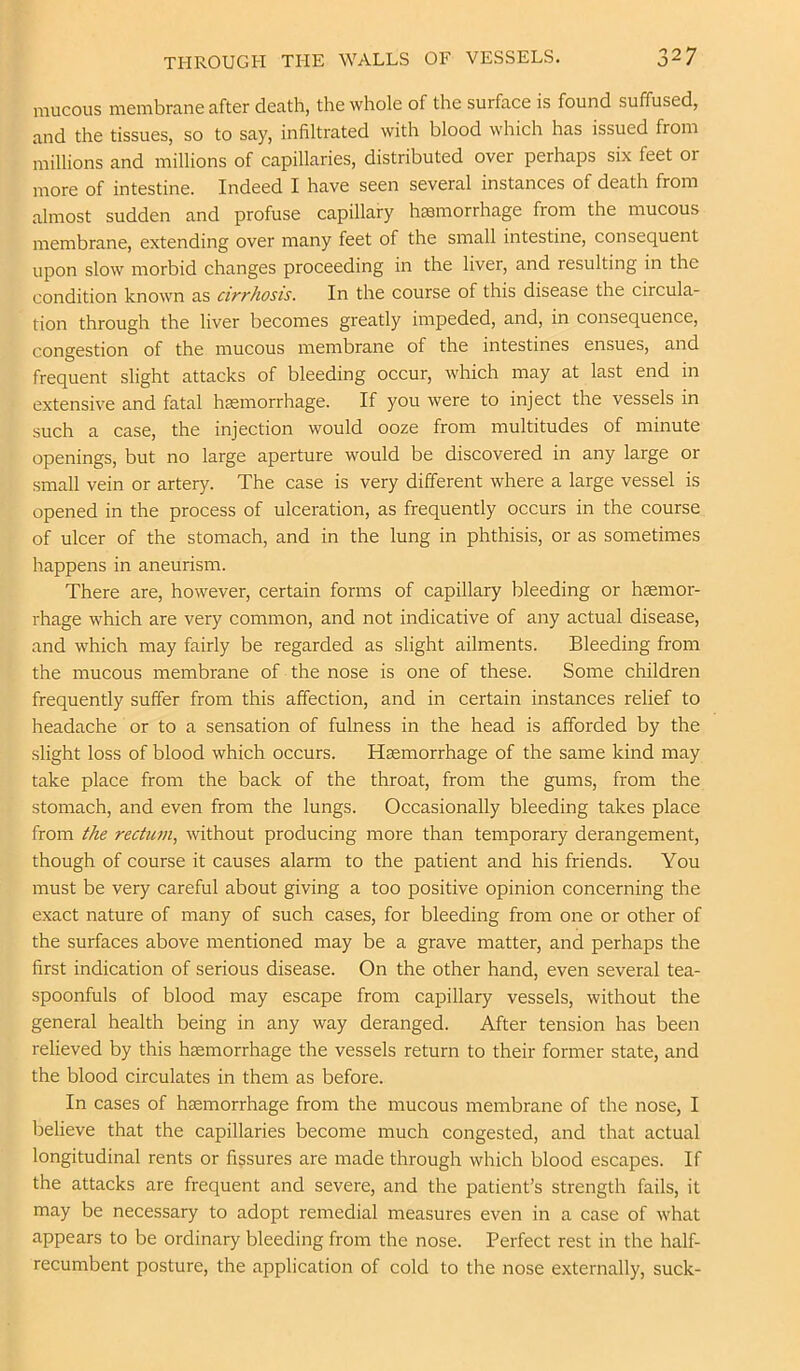 raucous raerabrane after death, the whole of the surface is found suffused, and the tissues, so to say, infiltrated with blood which has issued from millions and millions of capillaries, distributed over perhaps six feet or more of intestine. Indeed I have seen several instances of death from almost sudden and profuse capillary hcsmorrhage from the mucous membrane, extending over many feet of the small intestine, consequent upon slow morbid changes proceeding in the liver, and resulting in the condition known as cirrhosis. In the course of this disease the circula- tion through the liver becomes greatly impeded, and, in consequence, congestion of the mucous membrane of the intestines ensues, and frequent slight attacks of bleeding occur, which may at last end in extensive and fatal haemorrhage. If you were to inject the vessels in such a case, the injection would ooze from multitudes of minute openings, but no large aperture would be discovered in any large or small vein or artery. The case is very different where a large vessel is opened in the process of ulceration, as frequently occurs in the course of ulcer of the stomach, and in the lung in phthisis, or as sometimes happens in aneurism. There are, however, certain forms of capillary bleeding or hemor- rhage which are very common, and not indicative of any actual disease, and which may fairly be regarded as slight ailments. Bleeding from the mucous membrane of the nose is one of these. Some children frequently suffer from this affection, and in certain instances relief to headache or to a sensation of fulness in the head is afforded by the .slight loss of blood which occurs. Haemorrhage of the same kind may take place from the back of the throat, from the gums, from the stomach, and even from the lungs. Occasionally bleeding takes place from the rectum, without producing more than temporary derangement, though of course it causes alarm to the patient and his friends. You must be very careful about giving a too positive opinion concerning the exact nature of many of such cases, for bleeding from one or other of the surfaces above mentioned may be a grave matter, and perhaps the first indication of serious disease. On the other hand, even several tea- spoonfuls of blood may escape from capillary vessels, without the general health being in any way deranged. After tension has been relieved by this haemorrhage the vessels return to their former state, and the blood circulates in them as before. In cases of haemorrhage from the mucous membrane of the nose, I believe that the capillaries become much congested, and that actual longitudinal rents or fissures are made through which blood escapes. If the attacks are frequent and severe, and the patient’s strength fails, it may be necessary to adopt remedial measures even in a case of what appears to be ordinary bleeding from the nose. Perfect rest in the half- recumbent posture, the application of cold to the nose externally, suck-