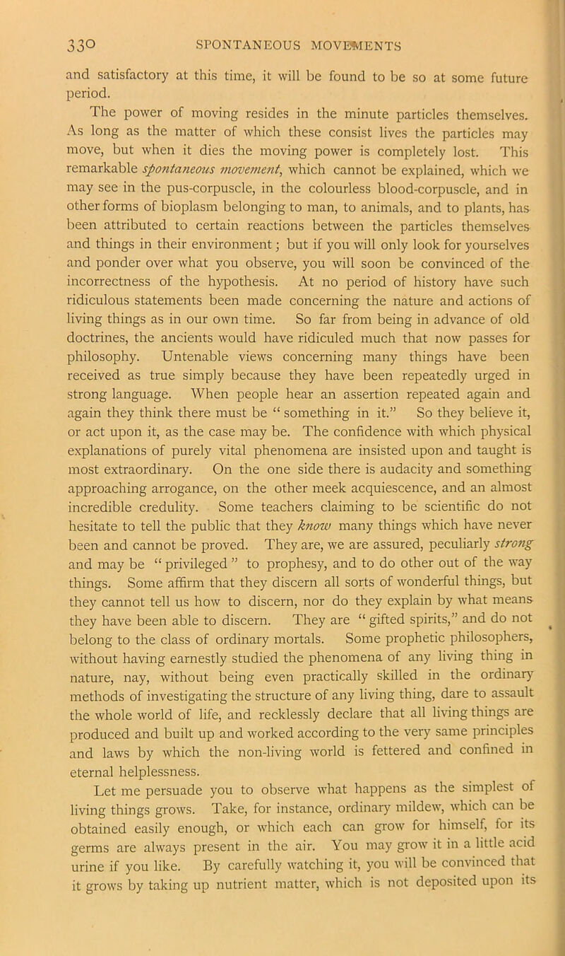 and satisfactory at this time, it will be found to be so at some future period. The power of moving resides in the minute particles themselves. As long as the matter of which these consist lives the particles may move, but when it dies the moving power is completely lost. This remarkable spontaneous movement, which cannot be explained, which we may see in the pus-corpuscle, in the colourless blood-corpuscle, and in other forms of bioplasm belonging to man, to animals, and to plants, has been attributed to certain reactions between the particles themselves and things in their environment; but if you will only look for yourselves and ponder over what you observe, you will soon be convinced of the incorrectness of the hypothesis. At no period of history have such ridiculous statements been made concerning the nature and actions of living things as in our own time. So far from being in advance of old doctrines, the ancients would have ridiculed much that now passes for philosophy. Untenable views concerning many things have been received as true simply because they have been repeatedly urged in strong language. When people hear an assertion repeated again and again they think there must be “ something in it.” So they believe it, or act upon it, as the case may be. The confidence with which physical explanations of purely vital phenomena are insisted upon and taught is most extraordinary. On the one side there is audacity and something approaching arrogance, on the other meek acquiescence, and an almost incredible credulity. Some teachers claiming to be scientific do not hesitate to tell the public that they know many things which have never been and cannot be proved. They are, we are assured, peculiarly strong and may be “ privileged ” to prophesy, and to do other out of the way things. Some affirm that they discern all sorts of wonderful things, but they cannot tell us how to discern, nor do they explain by what means they have been able to discern. They are “ gifted spirits,” and do not belong to the class of ordinary mortals. Some prophetic philosophers, without having earnestly studied the phenomena of any living thing in nature, nay, without being even practically skilled in the ordinary methods of investigating the structure of any living thing, dare to assault the whole world of life, and recklessly declare that all living things are produced and built up and worked according to the very same principles and laws by which the non-living world is fettered and confined in eternal helplessness. Let me persuade you to observe what happens as the simplest of living things grows. Take, for instance, ordinary mildew, which can be obtained easily enough, or which each can grow for himself, for its germs are always present in the air. You may grow it in a little acid urine if you like. By carefully watching it, you will be convinced that it grows by taking up nutrient matter, which is not deposited upon its
