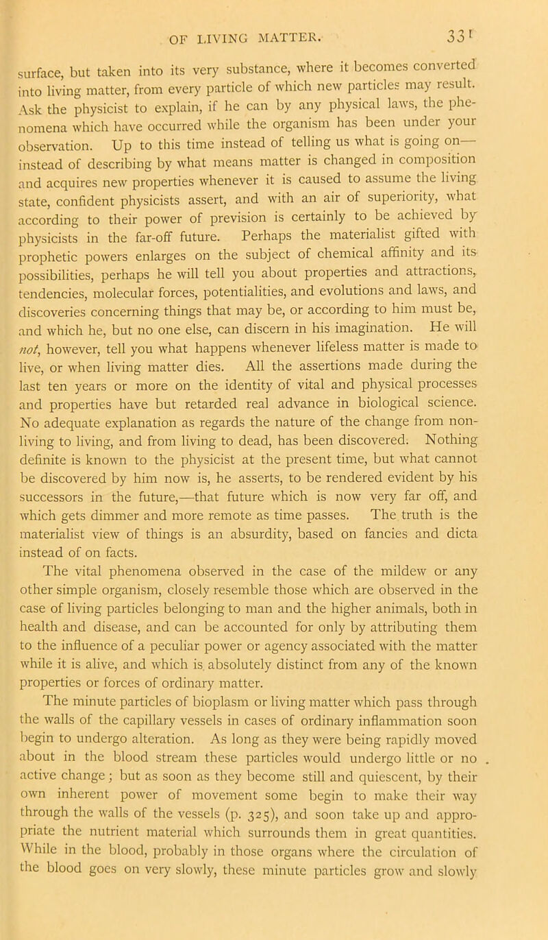 OF LIVING MATTER. 33' surface, but taken into its very substance, where it becomes converted into living matter, from every particle of which new particles may result. Ask the physicist to explain, if he can by any physical laws, the phe- nomena which have occurred while the organism has been under your observation. Up to this time instead of telling us what is going on instead of describing by what means matter is changed in composition and acquires new properties whenever it is caused to assume the living state, confident physicists assert, and with an air of superiority, what according to their power of prevision is certainly to be achieved by physicists in the far-off future. Perhaps the materialist gifted with prophetic powers enlarges on the subject of chemical affinity and it& possibilities, perhaps he will tell you about properties and attractions, tendencies, molecular forces, potentialities, and evolutions and laws, and discoveries concerning things that may be, or according to him must be, and which he, but no one else, can discern in his imagination. He will not, however, tell you what happens whenever lifeless matter is made tO’ live, or when living matter dies. All the assertions made during the last ten years or more on the identity of vital and physical processes and properties have but retarded real advance in biological science. No adequate explanation as regards the nature of the change from non- living to living, and from living to dead, has been discovered. Nothing definite is known to the physicist at the present time, but what cannot be discovered by him now is, he asserts, to be rendered evident by his successors in the future,—that future which is now very far off, and which gets dimmer and more remote as time passes. The truth is the materialist view of things is an absurdity, based on fancies and dicta instead of on facts. The vital phenomena observed in the case of the mildew or any other simple organism, closely resemble those which are observed in the case of living particles belonging to man and the higher animals, both in health and disease, and can be accounted for only by attributing them to the influence of a peculiar power or agency associated with the matter while it is alive, and which is, absolutely distinct from any of the known properties or forces of ordinary matter. The minute particles of bioplasm or living matter which pass through the walls of the capillary vessels in cases of ordinary inflammation soon begin to undergo alteration. As long as they were being rapidly moved about in the blood stream these particles would undergo little or no . active change; but as soon as they become still and quiescent, by their own inherent power of movement some begin to make their way through the walls of the vessels (p. 325), and soon take up and appro- priate the nutrient material which surrounds them in great quantities. While in the blood, probably in those organs where the circulation of the blood goes on very slowly, these minute particles grow and slowly