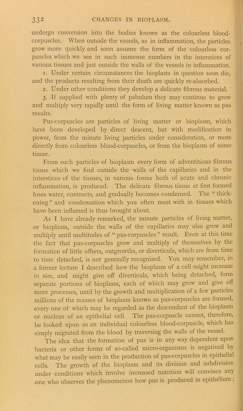 CHANGES IN BIOPLASM. undergo conversion into the bodies known as the colourless blood- corpuscles. When outside the vessels, as in inflammation, the particles grow more quickly and soon assume the form of the colourless cor- puscles which we see in such immense numbers in the interstices of various tissues and just outside the walls of the vessels in inflammation. 1. Under certain circumstances the bioplasts in question soon die, and the products resulting from their death are quickly re-absorbed. 2. Under other conditions they develop a delicate fibrous material. 3. If supplied with plenty of pabulum they may continue to grow and multiply very rapidly until the form of living matter known as pus results. Pus-corpuscles are particles of living matter or bioplasm, which have been developed by direct descent, but with modification in power, from the minute living particles under consideration, or more directly from colourless blood-corpuscles, or from the bioplasm of some tissue. From such particles of bioplasm every form of adventitious fibrous tissue which we find outside the walls of the capillaries and in the interstices of the tissues, in various forms both of acute and chronic inflammation, is produced. The delicate fibrous tissue at first formed loses water, contracts, and gradually becomes condensed. The “ thick- ening ” and condensation which you often meet with in tissues which have been inflamed is thus brought about. As I have already remarked, the minute particles of living matter, or bioplasm, outside the walls of the capillaries may also grow and multiply until multitudes of “ pus-corpuscles ” result. Even at this time the fact that pus-corpuscles grow and multiply of themselves by the formation of little offsets, outgrowths, or diverticula, which are from time to time detached, is not generally recognised. You may remember, in a former lecture I described how the bioplasm of a cell might increase in size, and might give off diverticula, which being detached, fonn separate portions of bioplasm, each of which may grow and give off more processes, until by the growth and multiplication of a few particles millions of the masses of bioplasm known as pus-corpuscles are formed, every one of which may be regarded as the descendant of the bioplasm or nucleus of an epithelial cell. The pus-corpuscle cannot, therefore, be looked upon as an individual colourless blood-corpuscle, which has simply migrated from the blood by traversing the walls of the \essel. The idea that the formation of pus is in any way dependent upon bacteria or other forms of so-called micro-organisms is negatived by what may be easily seen in the production of pus-corpuscles in epithelial cells. The growth of the bioplasm and its division and subdivision under conditions which involve increased nutrition will convince any one who observes the phenomenon how pus is produced in epithelium ;