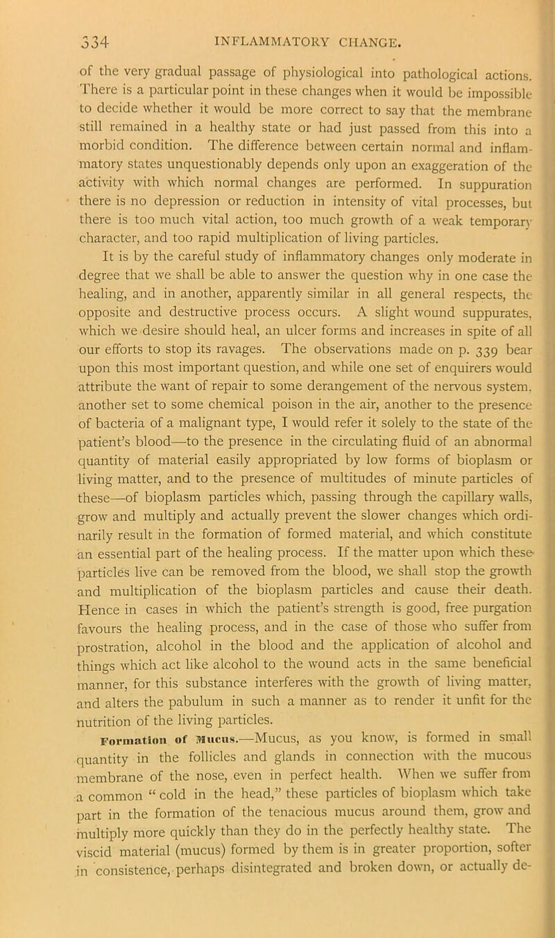 of the very gradual passage of physiological into pathological actions. There is a particular point in these changes when it would be impossible to decide whether it would be more correct to say that the membrane still remained in a healthy state or had just passed from this into a morbid condition. The difference between certain normal and inflam- matory states unquestionably depends only upon an exaggeration of the activity with which normal changes are performed. In suppuration there is no depression or reduction in intensity of vital processes, but there is too much vital action, too much growth of a weak temporary character, and too rapid multiplication of living particles. It is by the careful study of inflammatory changes only moderate in degree that we shall be able to answer the question why in one case the healing, and in another, apparently similar in all general respects, the opposite and destructive process occurs. A slight wound suppurates, which we desire should heal, an ulcer forms and increases in spite of all our efforts to stop its ravages. The observations made on p. 339 bear upon this most important question, and while one set of enquirers would attribute the want of repair to some derangement of the nervous system, another set to some chemical poison in the air, another to the presence of bacteria of a malignant type, I would refer it solely to the state of the patient’s blood—to the presence in the circulating fluid of an abnormal quantity of material easily appropriated by low forms of bioplasm or living matter, and to the presence of multitudes of minute particles of these—of bioplasm particles which, passing through the capillary walls, grow and multiply and actually prevent the slower changes which ordi- narily result in the formation of formed material, and which constitute an essential part of the healing process. If the matter upon which these- particles live can be removed from the blood, we shall stop the growth and multiplication of the bioplasm particles and cause their death. Hence in cases in which the patient’s strength is good, free purgation favours the healing process, and in the case of those who suffer from prostration, alcohol in the blood and the application of alcohol and things which act like alcohol to the wound acts in the same beneficial manner, for this substance interferes with the growth of living matter, and alters the pabulum in such a manner as to render it unfit for the nutrition of the living particles. Formation of Mucus.—Mucus, as you know, is formed in small quantity in the follicles and glands in connection with the mucous membrane of the nose, even in perfect health. When we suffer from a common “ cold in the head,” these particles of bioplasm which take part in the formation of the tenacious mucus around them, grow and multiply more quickly than they do in the perfectly healthy state. The viscid material (mucus) formed by them is in greater proportion, softer in consistence, perhaps disintegrated and broken down, or actually de-