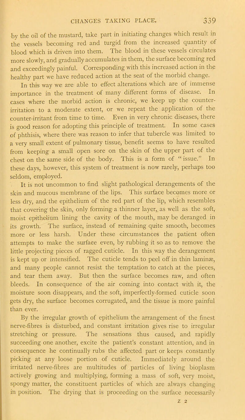 by the oil of the mustard, take part in initiating changes which result in the vessels becoming red and turgid from the increased quantity of blood which is driven into them. The blood in these vessels circulates more slowly, and gradually accumulates in them, the surface becoming red and exceedingly painful. Corresponding with this increased action in the healthy part we have reduced action at the seat of the morbid change. In this way we are able to effect alterations which are of immense importance in the treatment of many different forms of disease. In cases where the morbid action is chronic, we keep up the counter- irritation to a moderate extent, or we repeat the application of the counter-irritant from time to time. Even in very chronic diseases, there is good reason for adopting this principle of treatment. In some cases of phthisis, where there was reason to infer that tubercle was limited to a very small extent of pulmonary tissue, benefit seems to have resulted from keeping a small open sore on the skin of the upper part of the chest on the same side of the body. This is a form of “ issue.” In these days, however, this system of treatment is now rarely, perhaps too seldom, employed. It is not uncommon to find slight pathological derangements of the skin and mucous membrane of the lips. This surface becomes more or less dry, and the epithelium of the red part of the lip, which resembles that covering the skin, only forming a thinner layer,, as well as the soft, moist epithelium lining the cavity of the mouth,, may be deranged in its growth. The surface, instead of remaining quite smooth, becomes more or less harsh. Under these circumstances the patient often attempts to make the surface even, by rubbing it so as to remove the little projecting pieces of ragged cuticle. In this way the derangement is kept up or intensified. The cuticle tends to peel off in thin laminae, and many people cannot resist the temptation to catch at the pieces, and tear them away. But then the surface becomes raw, and often bleeds. In consequence of the air coming into contact with it, the moisture soon disappears, and the soft, imperfectly-formed cuticle soon gets dry, the surface becomes corrugated, and the tissue is more painful than ever. By the irregular growth of epithelium the arrangement of the finest nerve-fibres is disturbed, and constant irritation gives rise to irregular stretching or pressure. The sensations thus caused, and rapidly succeeding one another, excite the patient’s constant attention, and in consequence he continually rubs the affected part or keeps constantly picking at any loose portion of cuticle. Immediately around the irritated nerve-fibres are multitudes of particles of living bioplasm actively growing and multiplying, forming a mass of soft, very moist, spongy matter, the constituent particles of which are always changing in position. The drying that is proceeding on the surface necessarily z 2