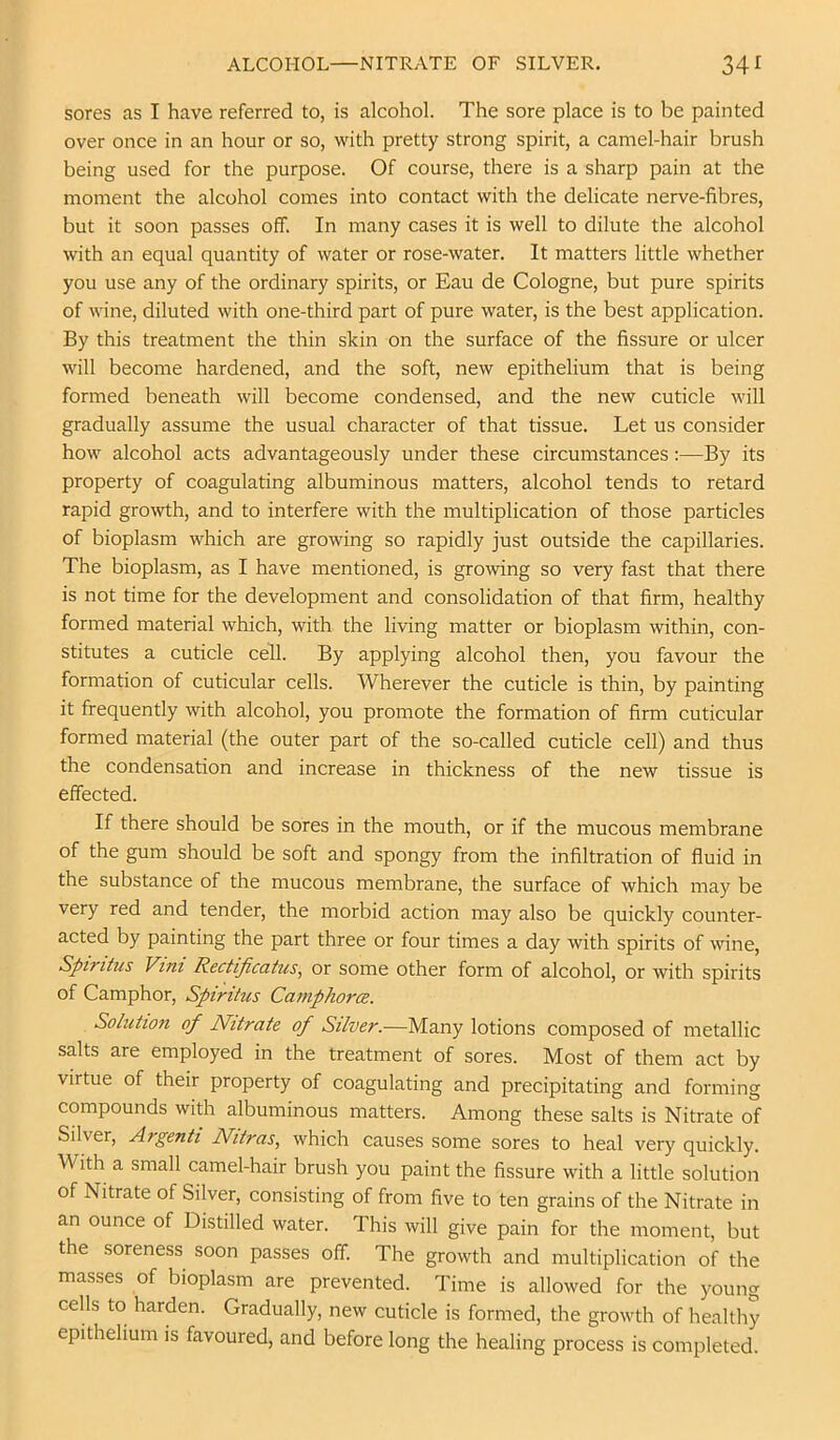 ALCOHOL—NITRATE OF SILVER. 34^ sores as I have referred to, is alcohol. The sore place is to be painted over once in an hour or so, with pretty strong spirit, a camel-hair brush being used for the purpose. Of course, there is a sharp pain at the moment the alcohol comes into contact with the delicate nerve-fibres, but it soon passes off. In many cases it is well to dilute the alcohol with an equal quantity of water or rose-water. It matters little whether you use any of the ordinary spirits, or Eau de Cologne, but pure spirits of wine, diluted with one-third part of pure water, is the best application. By this treatment the thin skin on the surface of the fissure or ulcer will become hardened, and the soft, new epithelium that is being formed beneath will become condensed, and the new cuticle will gradually assume the usual character of that tissue. Let us consider how alcohol acts advantageously under these circumstances:—By its property of coagulating albuminous matters, alcohol tends to retard rapid growth, and to interfere with the multiplication of those particles of bioplasm which are growing so rapidly just outside the capillaries. The bioplasm, as I have mentioned, is growing so very fast that there is not time for the development and consolidation of that firm, healthy formed material which, with the living matter or bioplasm within, con- stitutes a cuticle cell. By applying alcohol then, you favour the formation of cuticular cells. Wherever the cuticle is thin, by painting it frequently with alcohol, you promote the formation of firm cuticular formed material (the outer part of the so-called cuticle cell) and thus the condensation and increase in thickness of the new tissue is effected. If there should be sores in the mouth, or if the mucous membrane of the gum should be soft and spongy from the infiltration of fluid in the substance of the mucous membrane, the surface of which may be very red and tender, the morbid action may also be quickly counter- acted by painting the part three or four times a day with spirits of wine, Spiritus Vini Rectificatus, or some other form of alcohol, or with spirits of Camphor, Spiritus CaniphorcB. Solution of Nitrate of Silver.—Many lotions composed of metallic salts are employed in the treatment of sores. Most of them act by virtue of their property of coagulating and precipitating and forming compounds with albuminous matters. Among these salts is Nitrate of Silver, Argenti Nitras, which causes some sores to heal very quickly. With a small camel-hair brush you paint the fissure with a little solution of Nitrate of Silver, consisting of from five to ten grains of the Nitrate in an ounce of Distilled water. This will give pain for the moment, but the soreness soon passes off. The growth and multiplication of the masses of bioplasm are prevented. Time is allowed for the young cells to harden. Gradually, new cuticle is formed, the growth of healthy epithelium is favoured, and before long the healing process is completed.