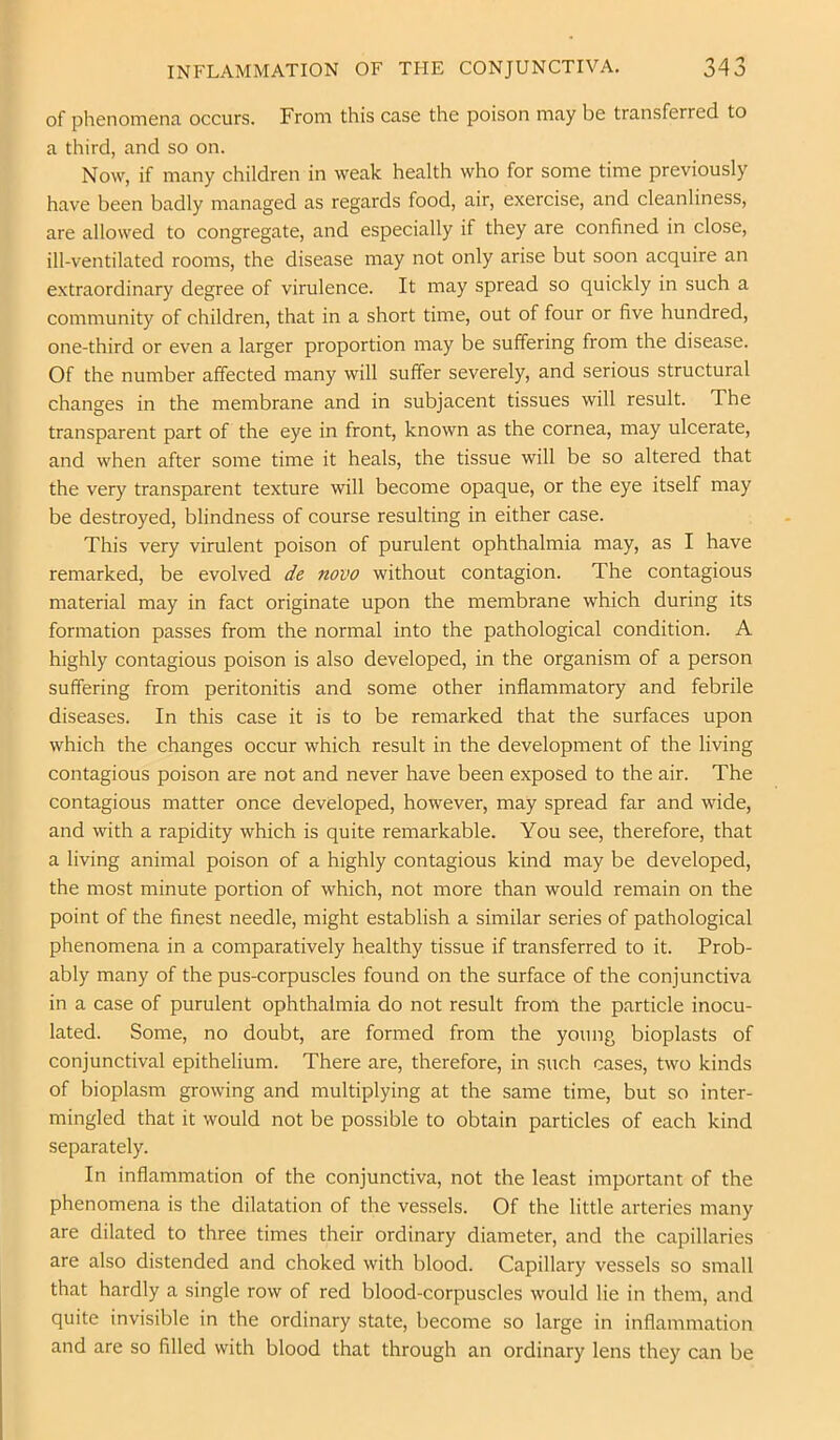 of phenomena occurs. From this case the poison may be transferred to a third, and so on. Now, if many children in weak health who for some time previously have been badly managed as regards food, air, exercise, and cleanliness, are allowed to congregate, and especially if they are confined in close, ill-ventilated rooms, the disease may not only arise but soon acquire an extraordinary degree of virulence. It may spread so quickly in such a community of children, that in a short time, out of four or five hundred, one-third or even a larger proportion may be suffering from the disease. Of the number affected many will suffer severely, and serious structural changes in the membrane and in subjacent tissues will result. The transparent part of the eye in front, known as the cornea, may ulcerate, and when after some time it heals, the tissue will be so altered that the very transparent texture will become opaque, or the eye itself may be destroyed, blindness of course resulting in either case. This very virulent poison of purulent ophthalmia may, as I have remarked, be evolved de novo without contagion. The contagious material may in fact originate upon the membrane which during its formation passes from the normal into the pathological condition. A highly contagious poison is also developed, in the organism of a person suffering from peritonitis and some other inflammatory and febrile diseases. In this case it is to be remarked that the surfaces upon which the changes occur which result in the development of the living contagious poison are not and never have been exposed to the air. The contagious matter once developed, however, may spread far and wide, and with a rapidity which is quite remarkable. You see, therefore, that a living animal poison of a highly contagious kind may be developed, the most minute portion of which, not more than would remain on the point of the finest needle, might establish a similar series of pathological phenomena in a comparatively healthy tissue if transferred to it. Prob- ably many of the pus-corpuscles found on the surface of the conjunctiva in a case of purulent ophthalmia do not result from the particle inocu- lated. Some, no doubt, are formed from the young bioplasts of conjunctival epithelium. There are, therefore, in such cases, two kinds of bioplasm growing and multiplying at the same time, but so inter- mingled that it would not be possible to obtain particles of each kind separately. In inflammation of the conjunctiva, not the least important of the phenomena is the dilatation of the vessels. Of the little arteries many are dilated to three times their ordinary diameter, and the capillaries are also distended and choked with blood. Capillary vessels so small that hardly a single row of red blood-corpuscles would lie in them, and quite invisible in the ordinary state, become so large in inflammation and are so filled with blood that through an ordinary lens they can be