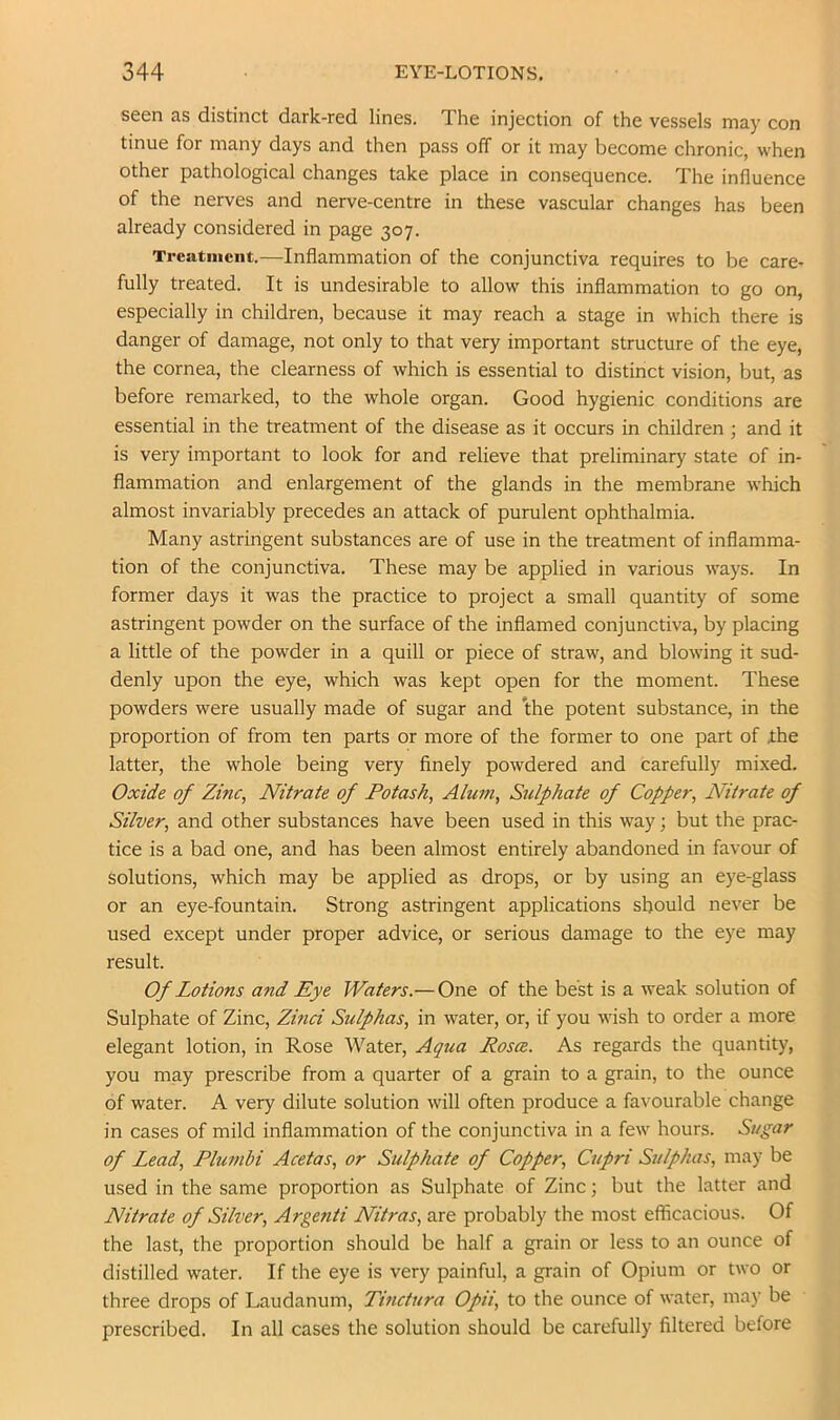 seen as distinct dark-red lines. The injection of the vessels may con tinue for many days and then pass off or it may become chronic, when other pathological changes take place in consequence. The influence of the nerves and nerve-centre in these vascular changes has been already considered in page 307. Treatment.—Inflammation of the conjunctiva requires to be care- fully treated. It is undesirable to allow this inflammation to go on, especially in children, because it may reach a stage in which there is danger of damage, not only to that very important structure of the eye, the cornea, the clearness of which is essential to distinct vision, but, as before remarked, to the whole organ. Good hygienic conditions are essential in the treatment of the disease as it occurs in children ; and it is very important to look for and relieve that preliminary state of in- flammation and enlargement of the glands in the membrane which almost invariably precedes an attack of purulent ophthalmia. Many astringent substances are of use in the treatment of inflamma- tion of the conjunctiva. These may be applied in various ways. In former days it was the practice to project a small quantity of some astringent powder on the surface of the inflamed conjunctiva, by placing a little of the powder in a quill or piece of straw, and blowing it sud- denly upon the eye, which was kept open for the moment. These powders were usually made of sugar and the potent substance, in the proportion of from ten parts or more of the former to one part of Ihe latter, the whole being very finely powdered and carefully mixed. Oxide of Zinc, Nitrate of Potash, Alum, Sulphate of Copper, Nitrate of Silver, and other substances have been used in this way; but the prac- tice is a bad one, and has been almost entirely abandoned in favour of solutions, which may be applied as drops, or by using an eye-glass or an eye-fountain. Strong astringent applications should never be used except under proper advice, or serious damage to the eye may result. Of Lotions and Eye Waters.— One of the best is a weak solution of Sulphate of Zinc, Zinci Sulphas, in water, or, if you wish to order a more elegant lotion, in Rose Water, Aqua Rosce. As regards the quantity, you may prescribe from a quarter of a grain to a grain, to the ounce of water. A very dilute solution will often produce a favourable change in cases of mild inflammation of the conjunctiva in a few hours. Sugar of Lead, Plumbi Acetas, or Sulphate of Copper, Cupri Sulphas, may be used in the same proportion as Sulphate of Zinc; but the latter and Nitrate of Silver, Argenti Nitras, are probably the most efficacious. Of the last, the proportion should be half a grain or less to an ounce of distilled water. If the eye is very painful, a grain of Opium or two or three drops of Laudanum, Tinctura Opii, to the ounce of water, may be prescribed. In all cases the solution should be carefully filtered before