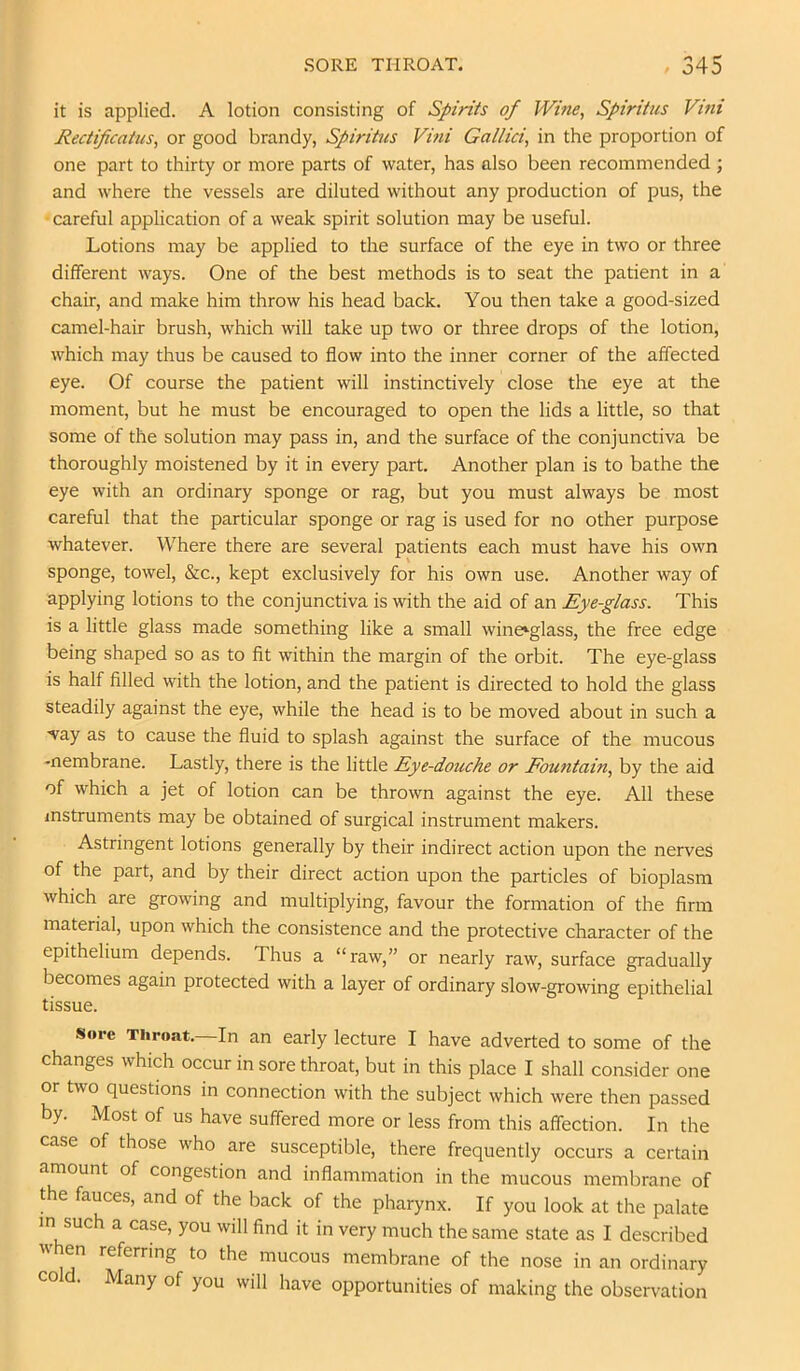 it is applied. A lotion consisting of Spirits of Wine, Spiritus Vini Rectificatus, or good brandy, Spiritus Vini Gallici, in the proportion of one part to thirty or more parts of water, has also been recommended ; and where the vessels are diluted without any production of pus, the careful application of a weak spirit solution may be useful. Lotions may be applied to the surface of the eye in two or three different ways. One of the best methods is to seat the patient in a chair, and make him throw his head back. You then take a good-sized camel-hair brush, which will take up two or three drops of the lotion, which may thus be caused to flow into the inner corner of the affected eye. Of course the patient will instinctively close the eye at the moment, but he must be encouraged to open the lids a little, so that some of the solution may pass in, and the surface of the conjunctiva be thoroughly moistened by it in every part. Another plan is to bathe the eye with an ordinary sponge or rag, but you must always be most careful that the particular sponge or rag is used for no other purpose whatever. Where there are several patients each must have his own sponge, towel, &c., kept exclusively for his own use. Another way of applying lotions to the conjunctiva is with the aid of an Eye-glass. This is a little glass made something like a small wine*glass, the free edge being shaped so as to fit within the margin of the orbit. The eye-glass is half filled with the lotion, and the patient is directed to hold the glass steadily against the eye, while the head is to be moved about in such a way as to cause the fluid to splash against the surface of the mucous -nembrane. Lastly, there is the little Eye-douche or Eountain, by the aid of which a jet of lotion can be thrown against the eye. All these instruments may be obtained of surgical instrument makers. Astringent lotions generally by their indirect action upon the nerves of the part, and by their direct action upon the particles of bioplasm which are growing and multiplying, favour the formation of the firm material, upon which the consistence and the protective character of the epithelium depends. Thus a “raw,” or nearly raw, surface gradually becomes again protected with a layer of ordinary slow-growing epithelial tissue. Sore Throat.—In an early lecture I have adverted to some of the changes which occur in sore throat, but in this place I shall consider one or two questions in connection with the subject which were then passed by. Most of us have suffered more or less from this affection. In the case of those who are susceptible, there frequently occurs a certain amount of congestion and inflammation in the mucous membrane of the fauces, and of the back of the pharynx. If you look at the palate m such a case, you will find it in very much the same state as I described when referring to the mucous membrane of the nose in an ordinary cold. Many of you will have opportunities of making the observation