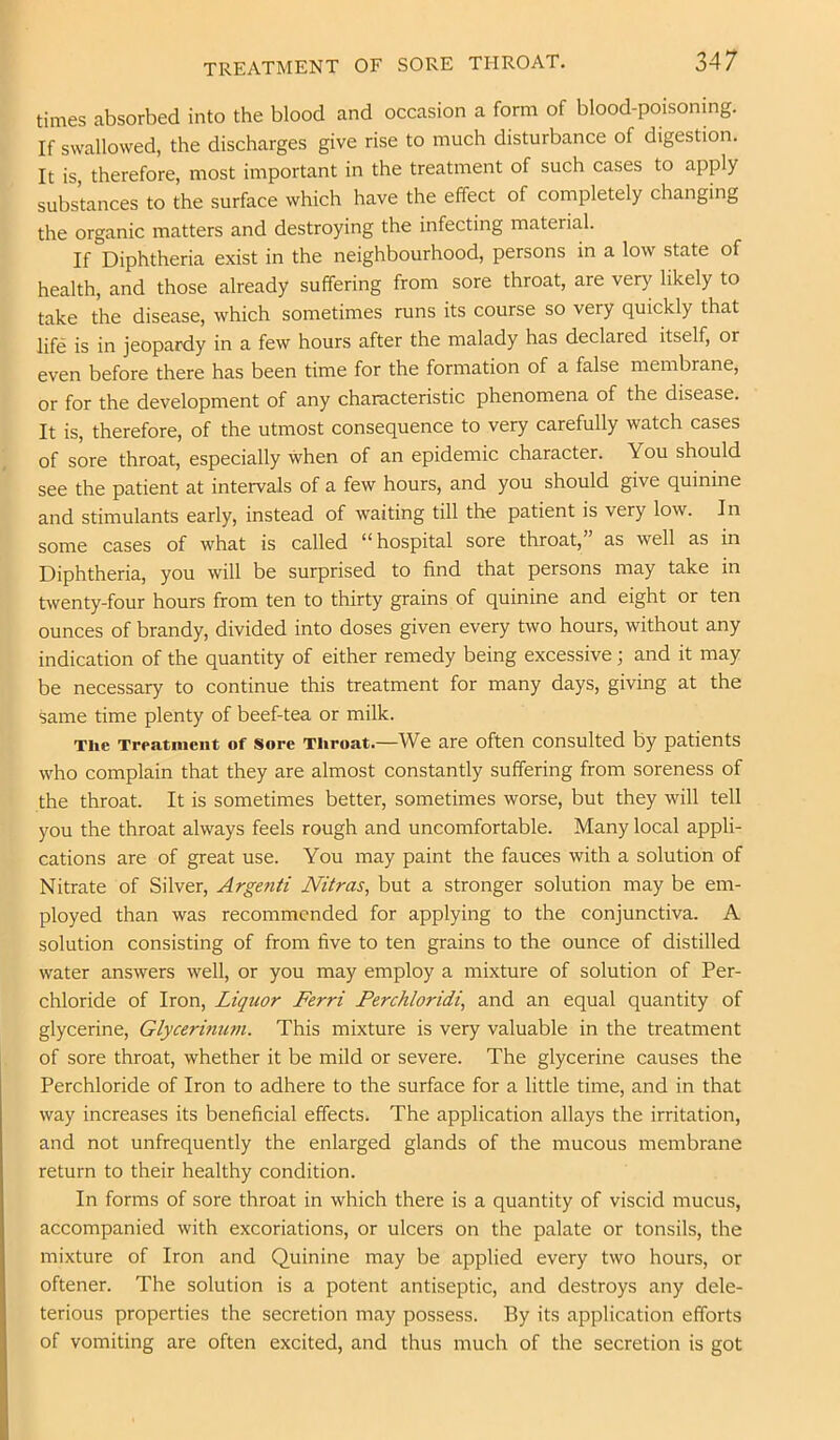 times absorbed into the blood and occasion a form of blood-poisonmg. If swallowed, the discharges give rise to much disturbance of digestion. It is, therefore, most important in the treatment of such cases to apply substances to the surface which have the effect of completely changing the organic matters and destroying the infecting material. If Diphtheria exist in the neighbourhood, persons in a low state of health, and those already suffering from sore throat, are very likely to take the disease, which sometimes runs its course so very quickly that life is in jeopardy in a few hours after the malady has declared itself, or even before there has been time for the formation of a false membrane, or for the development of any characteristic phenomena of the disease. It is, therefore, of the utmost consequence to very carefully watch cases of sore throat, especially when of an epidemic character. You should see the patient at intervals of a few hours, and you should give quinine and stimulants early, instead of waiting till the patient is very low. In some cases of what is called “ hospital sore throat, as well as in Diphtheria, you will be surprised to find that persons may take in twenty-four hours from ten to thirty grains of quinine and eight or ten ounces of brandy, divided into doses given every two hours, without any indication of the quantity of either remedy being excessive; and it may be necessary to continue this treatment for many days, giving at the same time plenty of beef-tea or milk. The Treatiiieiit of Sore Throat.—We are often consulted by patients who complain that they are almost constantly suffering from soreness of the throat. It is sometimes better, sometimes worse, but they will tell you the throat always feels rough and uncomfortable. Many local appli- cations are of great use. You may paint the fauces with a solution of Nitrate of Silver, Argenii Nitras, but a stronger solution may be em- ployed than was recommended for applying to the conjunctiva. A solution consisting of from five to ten grains to the ounce of distilled water answers well, or you may employ a mixture of solution of Per- chloride of Iron, Liquor Ferri Perchloridi, and an equal quantity of glycerine, Glycerinian. This mixture is very valuable in the treatment of sore throat, whether it be mild or severe. The glycerine causes the Perchloride of Iron to adhere to the surface for a little time, and in that way increases its beneficial effects. The application allays the irritation, and not unfrequently the enlarged glands of the mucous membrane return to their healthy condition. In forms of sore throat in which there is a quantity of viscid mucus, accompanied with excoriations, or ulcers on the palate or tonsils, the mixture of Iron and Quinine may be applied every two hours, or oftener. The solution is a potent antiseptic, and destroys any dele- terious properties the secretion may possess. By its application efforts of vomiting are often excited, and thus much of the secretion is got