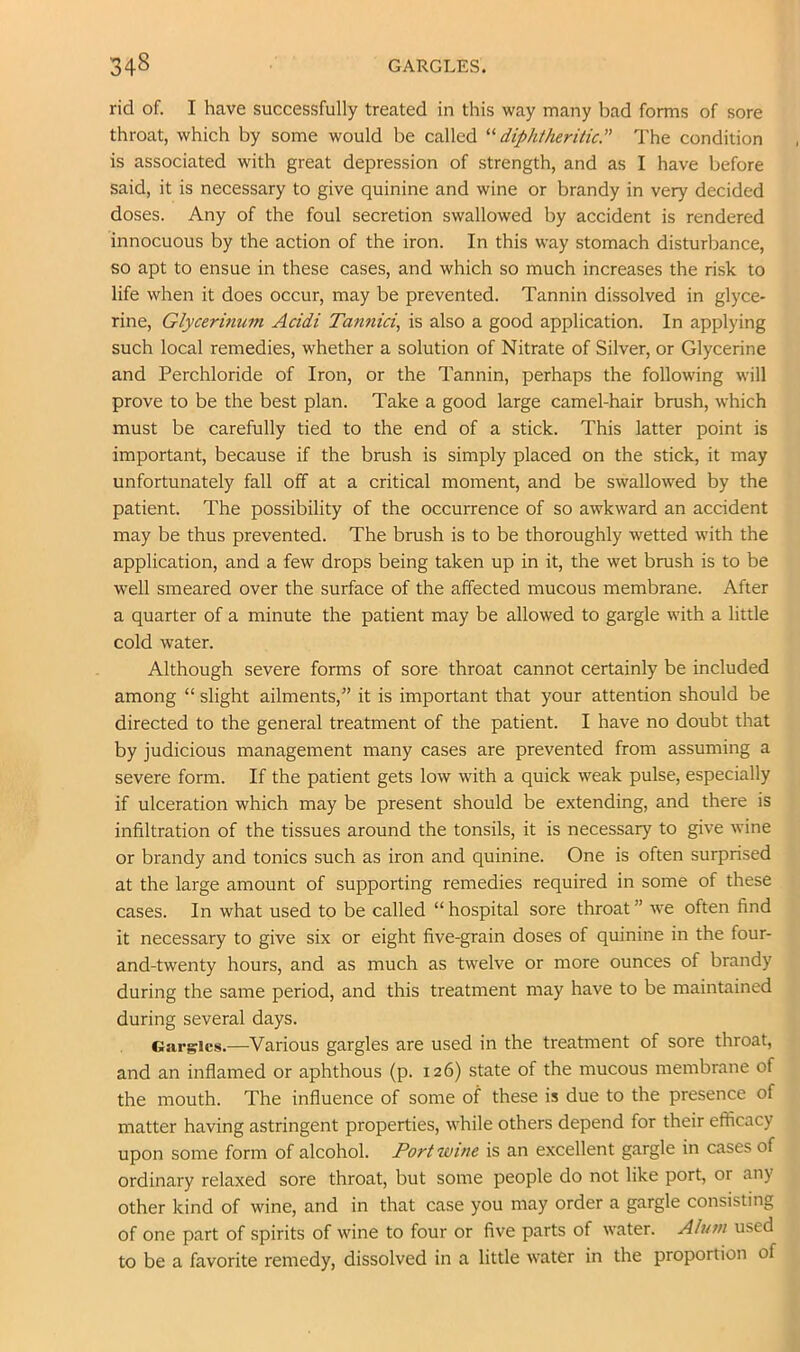 rid of. I have successfully treated in this way many bad forms of sore throat, which by some would be called '^diphtheritic The condition is associated with great depression of strength, and as I have before said, it is necessary to give quinine and wine or brandy in very decided doses. Any of the foul secretion swallowed by accident is rendered innocuous by the action of the iron. In this way stomach disturbance, so apt to ensue in these cases, and which so much increases the risk to life when it does occur, may be prevented. Tannin dissolved in glyce- rine, Glycerinum Acidi Tannici, is also a good application. In applying such local remedies, whether a solution of Nitrate of Silver, or Glycerine and Perchloride of Iron, or the Tannin, perhaps the following will prove to be the best plan. Take a good large camel-hair brush, which must be carefully tied to the end of a stick. This latter point is important, because if the brush is simply placed on the stick, it may unfortunately fall off at a critical moment, and be swallowed by the patient. The possibility of the occurrence of so awkward an accident may be thus prevented. The brush is to be thoroughly wetted with the application, and a few drops being taken up in it, the wet brush is to be well smeared over the surface of the affected mucous membrane. After a quarter of a minute the patient may be allowed to gargle with a little cold water. Although severe forms of sore throat cannot certainly be included among “ slight ailments,” it is important that your attention should be directed to the general treatment of the patient. I have no doubt that by judicious management many cases are prevented from assuming a severe form. If the patient gets low with a quick weak pulse, especially if ulceration which may be present should be extending, and there is infiltration of the tissues around the tonsils, it is necessary to give wine or brandy and tonics such as iron and quinine. One is often surprised at the large amount of supporting remedies required in some of these cases. In what used to be called “ hospital sore throat ” we often find it necessary to give six or eight five-grain doses of quinine in the four- and-twenty hours, and as much as twelve or more ounces of brandy during the same period, and this treatment may have to be maintained during several days. Garlics.—Various gargles are used in the treatment of sore throat, and an inflamed or aphthous (p. 126) state of the mucous membrane of the mouth. The influence of some of these is due to the presence of matter having astringent properties, while others depend for their efficacy upon some form of alcohol. Port wine is an excellent gargle in cases of ordinary relaxed sore throat, but some people do not like port, or any other kind of wine, and in that case you may order a gargle consisting of one part of spirits of wine to four or five parts of water. Alum used to be a favorite remedy, dissolved in a little water in the proportion of