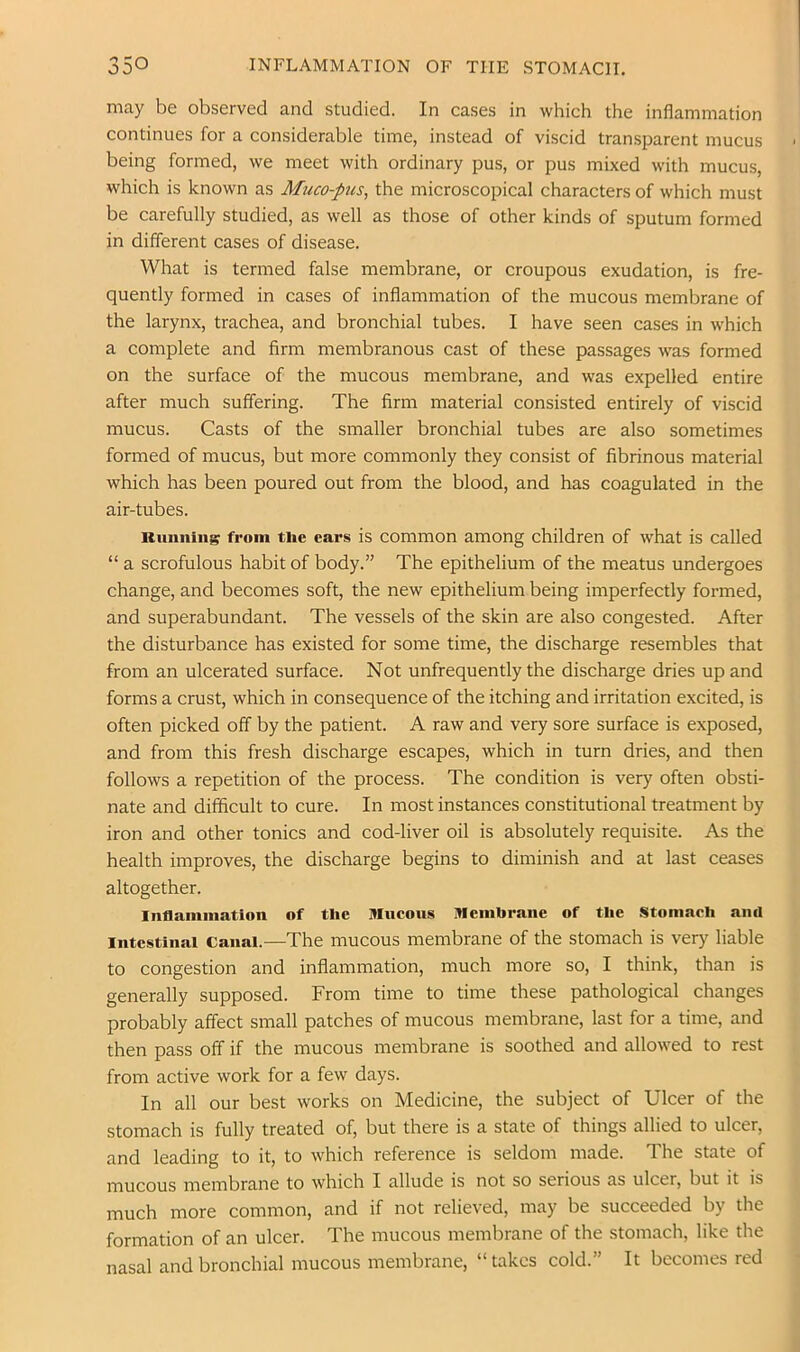 may be observed and studied. In cases in which the inflammation continues for a considerable time, instead of viscid transparent mucus being formed, we meet with ordinary pus, or pus mixed with mucus, which is known as Muco-pus, the microscopical characters of which must be carefully studied, as well as those of other kinds of sputum formed in different cases of disease. What is termed false membrane, or croupous exudation, is fre- quently formed in cases of inflammation of the mucous membrane of the larynx, trachea, and bronchial tubes. I have seen cases in which a complete and firm membranous cast of these passages was formed on the surface of the mucous membrane, and was expelled entire after much suffering. The firm material consisted entirely of viscid mucus. Casts of the smaller bronchial tubes are also sometimes formed of mucus, but more commonly they consist of fibrinous material which has been poured out from the blood, and has coagulated in the air-tubes. Running from the ears is common among children of what is called “ a scrofulous habit of body.” The epithelium of the meatus undergoes change, and becomes soft, the new epithelium being imperfectly formed, and superabundant. The vessels of the skin are also congested. After the disturbance has existed for some time, the discharge resembles that from an ulcerated surface. Not unfrequently the discharge dries up and forms a crust, which in consequence of the itching and irritation excited, is often picked off by the patient. A raw and very sore surface is exposed, and from this fresh discharge escapes, which in turn dries, and then follows a repetition of the process. The condition is very often obsti- nate and difficult to cure. In most instances constitutional treatment by iron and other tonics and cod-liver oil is absolutely requisite. As the health improves, the discharge begins to diminish and at last ceases altogether. Inflammation of the Mucous Membrane of the Stomach and Intestinal Canai.—The mucous membrane of the stomach is very liable to congestion and inflammation, much more so, I think, than is generally supposed. From time to time these pathological changes probably affect small patches of mucous membrane, last for a time, and then pass off if the mucous membrane is soothed and allowed to rest from active work for a few days. In all our best works on Medicine, the subject of Ulcer of the stomach is fully treated of, but there is a state of things allied to ulcer, and leading to it, to which reference is seldom made. The state of mucous membrane to which I allude is not so serious as ulcer, but it is much more common, and if not relieved, may be succeeded by the formation of an ulcer. The mucous membrane of the stomach, like the nasal and bronchial mucous membrane, “ takes cold.” It becomes red