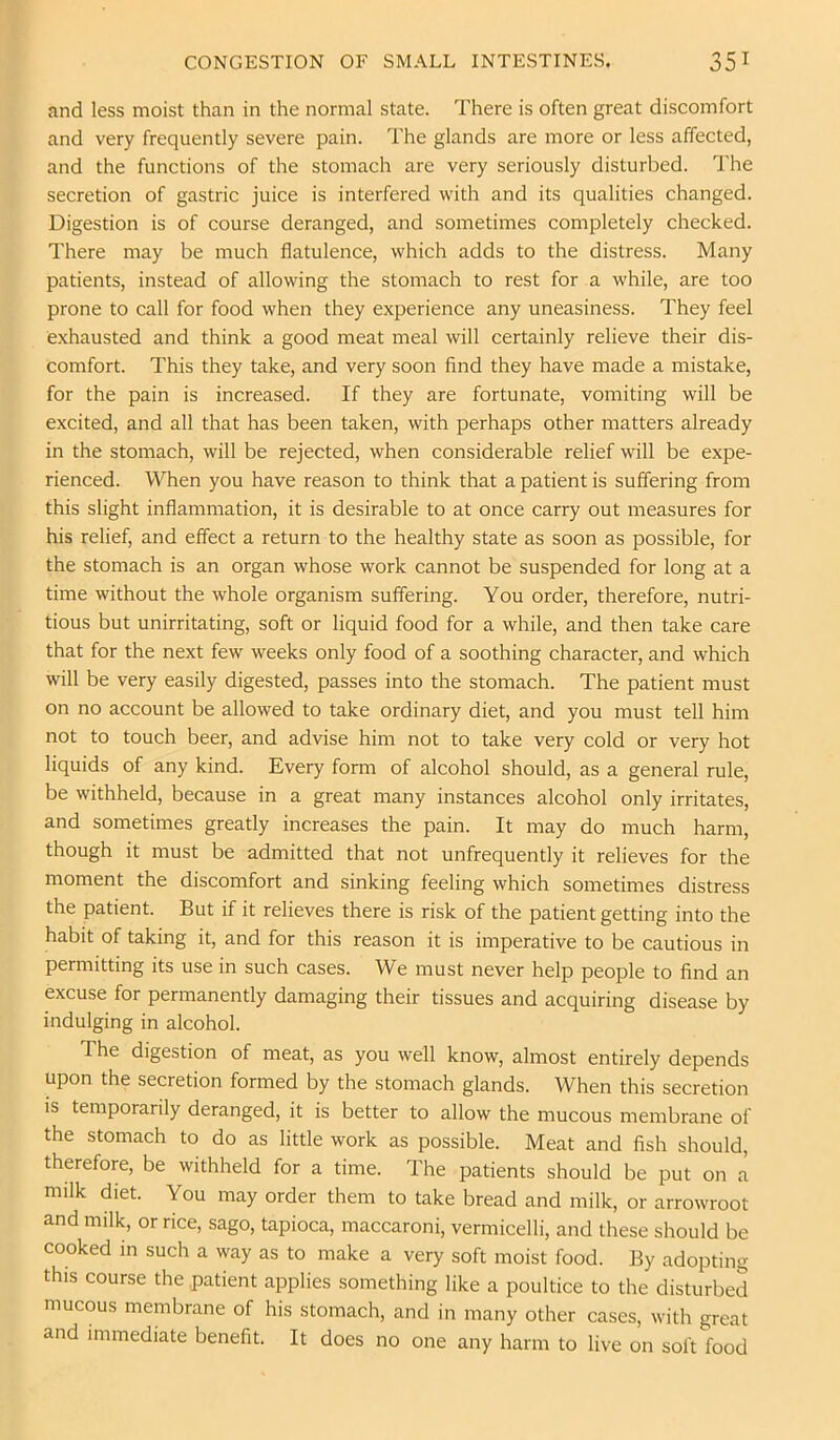 and less moist than in the normal state. There is often great discomfort and very frequently severe pain. The glands are more or less affected, and the functions of the stomach are very seriously disturbed. The secretion of gastric juice is interfered with and its qualities changed. Digestion is of course deranged, and sometimes completely checked. There may be much flatulence, which adds to the distress. Many patients, instead of allowing the stomach to rest for a while, are too prone to call for food when they experience any uneasiness. They feel exhausted and think a good meat meal will certainly relieve their dis- comfort. This they take, and very soon find they have made a mistake, for the pain is increased. If they are fortunate, vomiting will be excited, and all that has been taken, with perhaps other matters already in the stomach, will be rejected, when considerable relief will be expe- rienced. When you have reason to think that a patient is suffering from this slight inflammation, it is desirable to at once carry out measures for his relief, and effect a return to the healthy state as soon as possible, for the stomach is an organ whose work cannot be suspended for long at a time without the whole organism suffering. You order, therefore, nutri- tious but unirritating, soft or liquid food for a while, and then take care that for the next few weeks only food of a soothing character, and which will be very easily digested, passes into the stomach. The patient must on no account be allowed to take ordinary diet, and you must tell him not to touch beer, and advise him not to take very cold or very hot liquids of any kind. Every form of alcohol should, as a general rule, be withheld, because in a great many instances alcohol only irritates, and sometimes greatly increases the pain. It may do much harm, though it must be admitted that not unfrequently it relieves for the moment the discomfort and sinking feeling which sometimes distress the patient. But if it relieves there is risk of the patient getting into the habit of taking it, and for this reason it is imperative to be cautious in permitting its use in such cases. We must never help people to find an excuse for permanently damaging their tissues and acquiring disease by indulging in alcohol. The digestion of meat, as you well know, almost entirely depends upon the secretion formed by the stomach glands. When this secretion is temporarily deranged, it is better to allow the mucous membrane of the stomach to do as little work as possible. Meat and fish should, therefore, be withheld for a time. The patients should be put on a milk diet. You may order them to take bread and milk, or arrowroot and milk, or rice, sago, tapioca, maccaroni, vermicelli, and these should be cooked in such a way as to make a very soft moist food. By adopting this course the patient applies something like a poultice to the disturbed mucous membrane of his stomach, and in many other cases, with great and immediate benefit. It does no one any harm to live on soft food