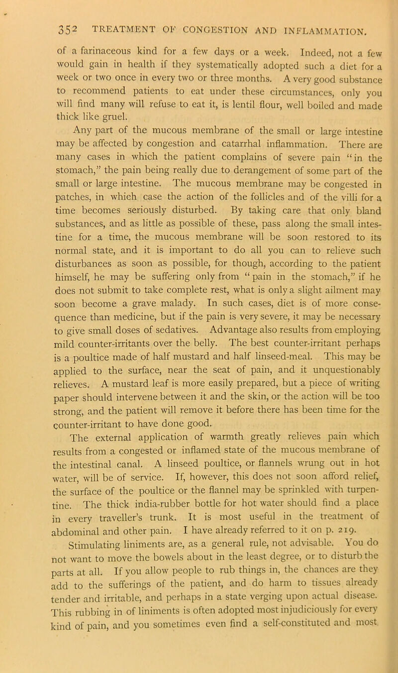 of a farinaceous kind for a few days or a week. Indeed, not a few would gain in health if they systematically adopted such a diet for a week or two once in every two or three months. A very good substance to recommend patients to eat under these circumstances, only you will find many will refuse to eat it, is lentil flour, well boiled and made thick like gruel. Any part of the mucous membrane of the small or large intestine may be affected by congestion and catarrhal inflammation. There are many cases in which the patient complains of severe pain “in the stomach,” the pain being really due to derangement of some part of the small or large intestine. The mucous membrane may be congested in patches, in which case the action of the follicles and of the villi for a time becomes seriously disturbed. By taking care that only bland substances, and as little as possible of these, pass along the small intes- tine for a time, the mucous membrane will be soon restored to its normal state, and it is important to do all you can to relieve such disturbances as soon as possible, for though, according to the patient himself, he may be suffering only from “ pain in the stomach,” if he does not submit to take complete rest, what is only a slight ailment may soon become a grave malady. In such cases, diet is of more conse- quence than medicine, but if the pain is very severe, it may be necessary to give small doses of sedatives. Advantage also results from employing mild counter-irritants over the belly. The best counter-irritant perhaps is a poultice made of half mustard and half linseed-meal. This may be applied to the surface, near the seat of pain, and it unquestionably relieves. A mustard leaf is more easily prepared, but a piece of writing paper should intervene between it and the skin, or the action will be too strong, and the patient will remove it before there has been time for the counter-irritant to have done good. The external application of warmth greatly relieves pain which results from a congested or inflamed state of the mucous membrane of the intestinal canal. A linseed poultice, or flannels wrung out in hot water, will be of service. If, however, this does not soon afford relief, the surface of the poultice or the flannel may be sprinkled with turpen- tine. The thick india-rubber bottle for hot water should find a place in every traveller’s trunk. It is most useful in the treatment of abdominal and other pain. I have already referred to it on p. 219. Stimulating liniments are, as a general rule, not advisable. You do not want to move the bowels about in the least degree, or to disturb the parts at all. If you allow people to rub things in, the chances are they add to the sufferings of the patient, and do harm to tissues already tender and irritable, and perhaps in a state verging upon actual disease. This rubbing in of liniments is often adopted most injudiciously for every kind of pain, and you sometimes even find a self-constituted and most