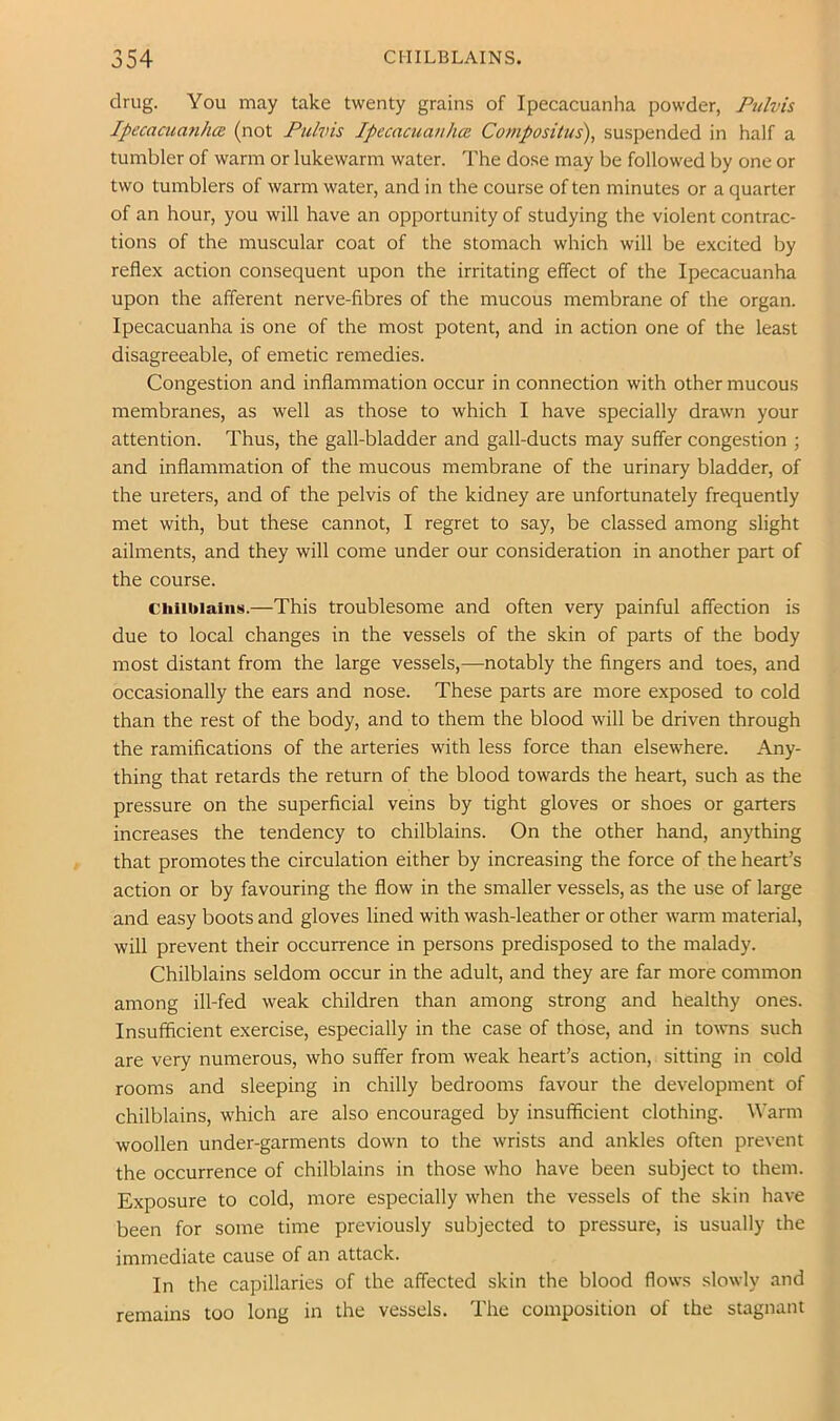 drug. You may take twenty grains of Ipecacuanha powder, Ptilvis Ipecaaianh(2 (not Pulvis Ipecacuanha. Composilus), suspended in half a tumbler of warm or lukewarm water. The dose may be followed by one or two tumblers of warm water, and in the course of ten minutes or a quarter of an hour, you will have an opportunity of studying the violent contrac- tions of the muscular coat of the stomach which will be excited by reflex action consequent upon the irritating effect of the Ipecacuanha upon the afferent nerve-fibres of the mucous membrane of the organ. Ipecacuanha is one of the most potent, and in action one of the least disagreeable, of emetic remedies. Congestion and inflammation occur in connection with other mucous membranes, as well as those to which I have specially drawn your attention. Thus, the gall-bladder and gall-ducts may suffer congestion ; and inflammation of the mucous membrane of the urinary bladder, of the ureters, and of the pelvis of the kidney are unfortunately frequently met with, but these cannot, I regret to say, be classed among slight ailments, and they will come under our consideration in another part of the course. Chilblains.—This troublesome and often very painful affection is due to local changes in the vessels of the skin of parts of the body most distant from the large vessels,—notably the fingers and toes, and occasionally the ears and nose. These parts are more exposed to cold than the rest of the body, and to them the blood will be driven through the ramifications of the arteries with less force than elsewhere. Any- thing that retards the return of the blood towards the heart, such as the pressure on the superficial veins by tight gloves or shoes or garters increases the tendency to chilblains. On the other hand, anything that promotes the circulation either by increasing the force of the heart’s action or by favouring the flow in the smaller vessels, as the use of large and easy boots and gloves lined with wash-leather or other warm material, will prevent their occurrence in persons predisposed to the malady. Chilblains seldom occur in the adult, and they are far more common among ill-fed weak children than among strong and healthy ones. Insufficient exercise, especially in the case of those, and in towns such are very numerous, who suffer from weak heart’s action, sitting in cold rooms and sleeping in chilly bedrooms favour the development of chilblains, which are also encouraged by insufiScient clothing. Warm woollen under-garments down to the wrists and ankles often prevent the occurrence of chilblains in those who have been subject to them. Exposure to cold, more especially when the vessels of the skin have been for some time previously subjected to pressure, is usually the immediate cause of an attack. In the capillaries of the affected skin the blood flows slowly and remains too long in the vessels. The composition of the stagnant