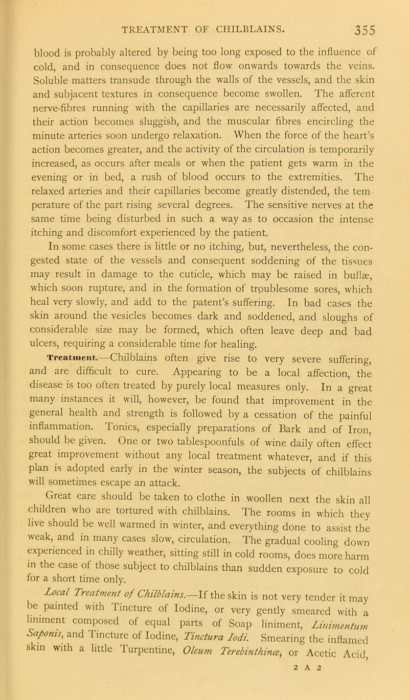 blood is probably altered by being too long exposed to the influence of cold, and in consequence does not flow onwards towards the veins. Soluble matters transude through the walls of the vessels, and the skin and subjacent textures in consequence become swollen. The afferent nerve-fibres running with the capillaries are necessarily affected, and their action becomes sluggish, and the muscular fibres encircling the minute arteries soon undergo relaxation. When the force of the heart’s action becomes greater, and the activity of the circulation is temporarily increased, as occurs after meals or when the patient gets warm in the evening or in bed, a rush of blood occurs to the extremities. The relaxed arteries and their capillaries become greatly distended, the tern perature of the part rising several degrees. The sensitive nerves at the same time being disturbed in such a way as to occasion the intense itching and discomfort experienced by the patient. In some cases there is little or no itching, but, nevertheless, the con- gested state of the vessels and consequent soddening of the tissues may result in damage to the cuticle, which may be raised in bullae, which soon rupture, and in the formation of troublesome sores, which heal very slowly, and add to the patent’s suffering. In bad cases the skin around the vesicles becomes dark and soddened, and sloughs of considerable size may be formed, which often leave deep and bad ulcers, requiring a considerable time for healing. Trcatinent.—Chilblains often give rise to very severe suffering, and are difficult to cure. Appearing to be a local affection, the disease is too often treated by purely local measures only. In a great many instances it will, however, be found that improvement in the general health and strength is followed by a cessation of the painful inflammation. Tonics, especially preparations of Bark and of Iron, should be given. One or two tablespoonfuls of wine daily often effect great improvement without any local treatment whatever, and if this plan is adopted early in the winter season, the subjects of chilblains will sometimes escape an attack. Great care should be taken to clothe in woollen next the skin all children who are tortured with chilblains. The rooms in which they live should be well warmed in winter, and everything done to assist the weak, and in many cases slow, circulation. The gradual cooling down experienced in chilly weather, sitting still in cold rooms, does more harm in the case of those subject to chilblains than sudden exposure to cold for a short time only. Local Treatmerit of Chilblains.—If the skin is not very tender it may be painted with Tincture of Iodine, or very gently smeared with a hniment composed of equal parts of Soap liniment, Linimentum Saponis, and Tincture of Iodine, Tinctura lodi. Smearing the inflamed skin with a little Turpentine, Oleum Terebinthince^ or Acetic Acid, 2 A 2