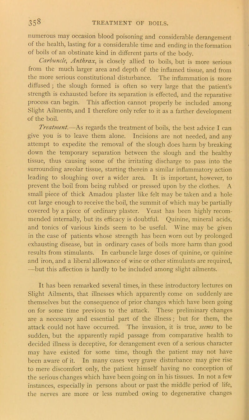 numerous may occasion blood poisoning and considerable derangement of the health, lasting for a considerable time and ending in the formation of boils of an obstinate kind in different parts of the body. Carbuncle, Anthrax, is closely allied to boils, but is more serious from the much larger area and depth of the inflamed tissue, and from the more serious constitutional disturbance. The inflammation is more diffused ; the slough formed is often so very large that the patient’s strength is exhausted before its separation is effected, and the reparative process can begin. This affection cannot properly be included among Slight Ailments, and I therefore only refer to it as a farther development of the boil. Treatment.—As regards the treatment of boils, the best advice I can give you is to leave them alone. Incisions are not needed, and any attempt to expedite the removal of the slough does harm by breaking down the temporary separation between the slough and the healthy tissue, thus causing some of the irritating discharge to pass into the surrounding areolar tissue, starting therein a similar inflammatory action leading to sloughing over a wider area. It is important, however, to prevent the boil from being rubbed or pressed upon by the clothes. A small piece of thick Amadou plaster like felt may be taken and a hole cut large enough to receive the boil, the summit of which may be partially covered by a piece of ordinary plaster. Yeast has been highly recom- mended internally, but its efficacy is doubtful. Quinine, mineral acids, and tonics of various kinds seem to be useful. Wine may be given in the case of patients whose strength has been worn out by prolonged exhausting disease, but in ordinary cases of boils more harm than good results from stimulants. In carbuncle large doses of quinine, or quinine and iron, and a liberal allowance of wine or other stimulants are required, —but this affection is hardly to be included among slight ailments. It has been remarked several times, in these introductory lectures on Slight Ailments, that illnesses which apparently come on suddenly are themselves but the consequence of prior changes which have been going on for some time previous to the attack. These preliminary changes are a necessary and essential part of the illness; but for them, the attack could not have occurred. The invasion, it is true, seems to be sudden, but the apparently rapid passage from comparative health to decided illness is deceptive, for derangement even of a serious character may have existed for some time, though the patient may not have been aware of it. In many cases very grave disturbance may give rise to mere discomfort only, the patient himself having no conception of the serious changes which have been going on in his tissues. In not a few instances, especially in persons about or past the middle period of life, the nerves are more or less numbed owing to degenerative changes