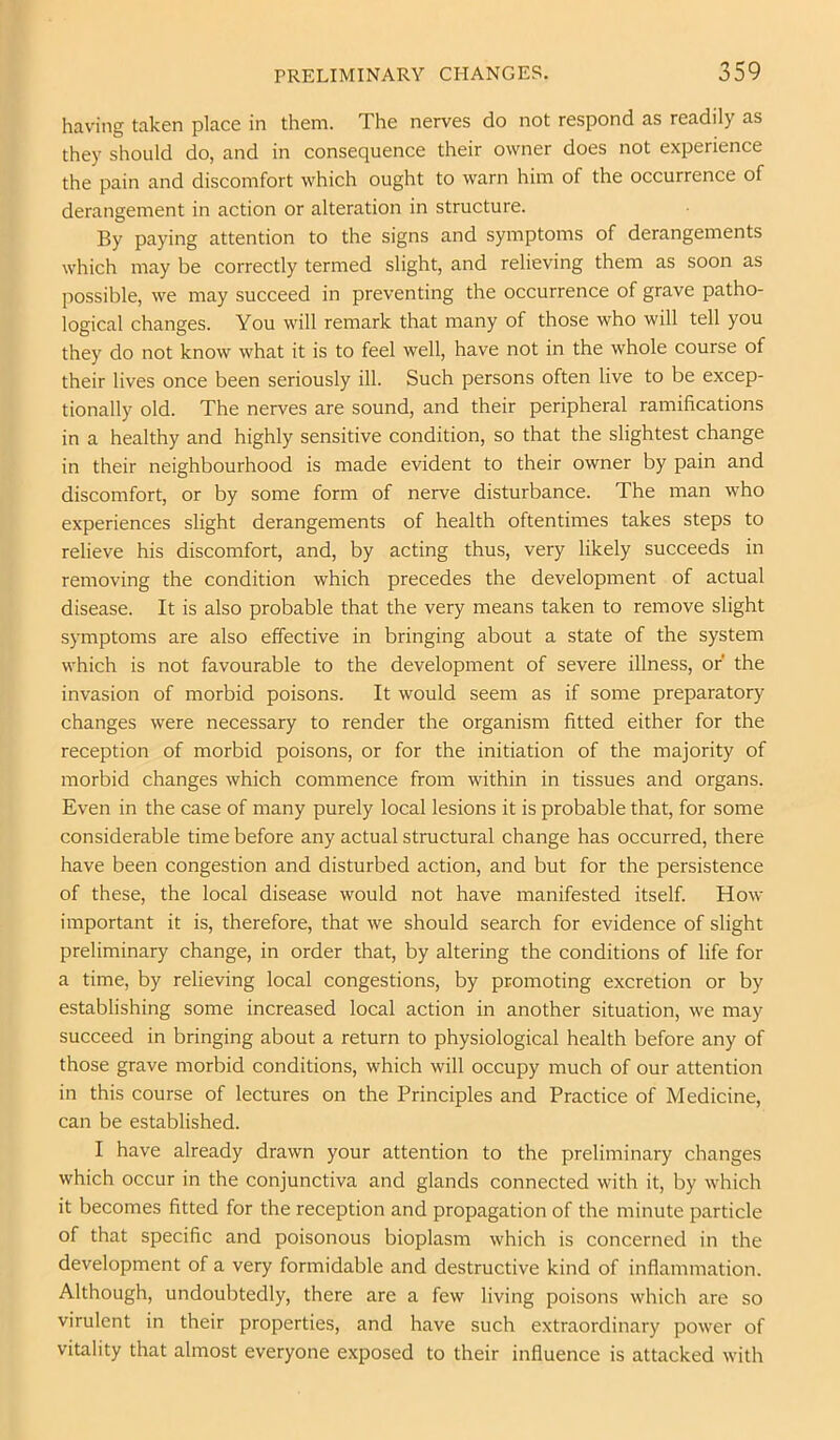 having taken place in them. The nerves do not respond as readily as they should do, and in consequence their owner does not experience the pain and discomfort which ought to warn him of the occurrence of derangement in action or alteration in structure. By paying attention to the signs and symptoms of derangements which may be correctly termed slight, and relieving them as soon as possible, we may succeed in preventing the occurrence of grave patho- logical changes. You will remark that many of those who will tell you they do not know what it is to feel well, have not in the whole course of their lives once been seriously ill. Such persons often live to be excep- tionally old. The nerves are sound, and their peripheral ramifications in a healthy and highly sensitive condition, so that the slightest change in their neighbourhood is made evident to their owner by pain and discomfort, or by some form of nerve disturbance. The man who experiences slight derangements of health oftentimes takes steps to relieve his discomfort, and, by acting thus, very likely succeeds in removing the condition which precedes the development of actual disease. It is also probable that the very means taken to remove slight symptoms are also effective in bringing about a state of the system which is not favourable to the development of severe illness, or the invasion of morbid poisons. It would seem as if some preparatory changes were necessary to render the organism fitted either for the reception of morbid poisons, or for the initiation of the majority of morbid changes which commence from within in tissues and organs. Even in the case of many purely local lesions it is probable that, for some considerable time before any actual structural change has occurred, there have been congestion and disturbed action, and but for the persistence of these, the local disease would not have manifested itself. How important it is, therefore, that we should search for evidence of slight preliminary change, in order that, by altering the conditions of life for a time, by relieving local congestions, by promoting excretion or by establishing some increased local action in another situation, we may succeed in bringing about a return to physiological health before any of those grave morbid conditions, which will occupy much of our attention in this course of lectures on the Principles and Practice of Medicine, can be established. I have already drawn your attention to the preliminary changes which occur in the conjunctiva and glands connected with it, by which it becomes fitted for the reception and propagation of the minute particle of that specific and poisonous bioplasm which is concerned in the development of a very formidable and destructive kind of inflammation. Although, undoubtedly, there are a few living poisons which are so virulent in their properties, and have such extraordinary power of vitality that almost everyone exposed to their influence is attacked with