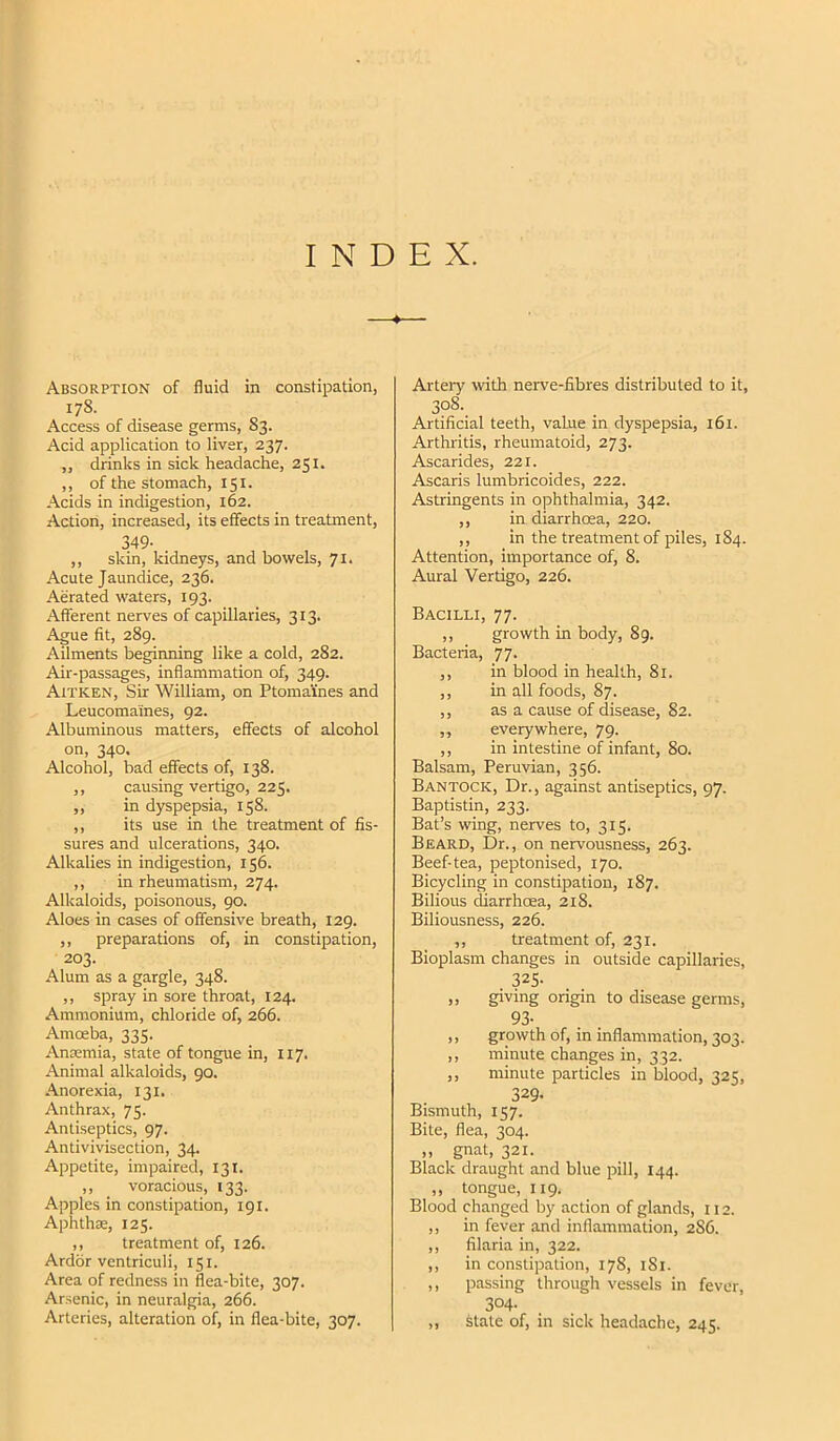 INDEX. Absorption of fluid in constipation, 178. Access of disease germs, S3. Acid application to liver, 237. ,, drinks in sick headache, 251. ,, of the stomach, 151. Acids in indigestion, 162. Action, increased, its effects in treatment, 349- ,, skin, kidneys, and bowels, 71. Acute Jaundice, 236. Aerated waters, 193. Afferent nerves of capillaries, 313. Ague fit, 289. Ailments beginning like a cold, 282. Air-passages, inflammation of, 349. Aitken, Sir William, on Ptomaines and Leucomaines, 92. Albuminous matters, effects of alcohol on, 340, Alcohol, bad effects of, 138. ,, causing vertigo, 225. ,, in dyspepsia, 158. ,, its use in the treatment of fis- sures and ulcerations, 340. Alkalies in indigestion, 156. ,, in rheumatism, 274. Alkaloids, poisonous, 90. Aloes in cases of offensive breath, 129. ,, preparations of, in constipation, 203. Alum as a gargle, 348. ,, spray in sore throat, 124. Ammonium, chloride of, 266. Amoeba, 335. Anremia, state of tongue in, 117. Animal alkaloids, 90. -\norexia, 131. Anthrax, 75. Antiseptics, 97. Antivivisection, 34. Appetite, impaired, 131. ,, voracious, 133. Apples in constipation, 191. Aphthae, 125. ,, treatment of, 126. Ardor ventriculi, 151. Area of redness in flea-bite, 307. Arsenic, in neuralgia, 266. Arteries, alteration of, in flea-bite, 307. Artery with nerve-fibres distributed to it, 308. Artificial teeth, value in dyspepsia, 161. Arthritis, rheumatoid, 273. Ascarides, 221. Ascaris lumbricoides, 222. Astringents in ophthalmia, 342. ,, in diarrhoea, 220. ,, in the treatment of piles, 184. Attention, importance of, 8. Aural Vertigo, 226. Bacilli, 77. ,, growth in body, 89. Bacteria, 77. ,, in blood in health, 81. ,, in all foods, 87. ,, as a cause of disease, 82. ,, everywhere, 79. ,, in intestine of infant, 80. Balsam, Peruvian, 356. Bantock, Dr., against antiseptics, 97. Baptistin, 233. Bat’s wing, nerves to, 315. Beard, Dr., on nervousness, 263. Beef-tea, peptonised, 170. Bicycling in constipation, 187. Bilious diarrhoea, 218. Biliousness, 226. ,, treatment of, 231. Bioplasm changes in outside capillaries, . 325- ,, giving origin to disease germs, 93- ,, growth of, in inflammation, 303. ,, minute changes in, 332. ,, minute particles in blood, 325, 329. Bismuth, 157. Bite, flea, 304. ,, gnat, 321. Black draught and blue pill, 144. ,, tongue, 119. Blood changed by action of glands, 112. ,, in fever and inflammation, 2S6. ,, filaria in, 322. ,, in constipation, 178, 181. ,, passing through vessels in fever, 304- ,, state of, in sick headache, 245.