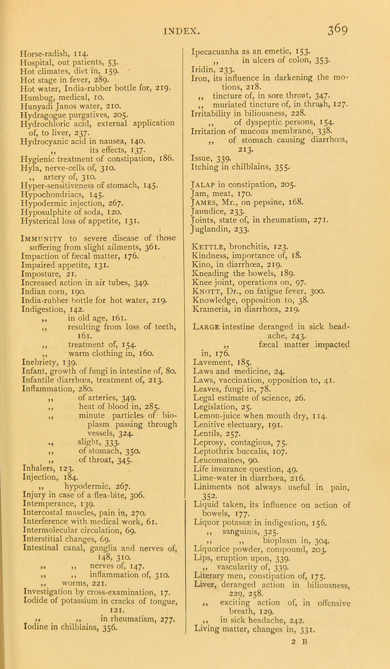 Horse-radish, 114. Hospital, out patients, 53. Hot climates, diet in, 159. Hot stage in fever, 289. Hot water. India-rubber bottle for, 219. Humbug, medical, 10. Hunyadi Janos water, 210. Hydragogue purgatives, 205. Hydrochloric acid, external application of, to liver, 237. Hydrocyanic acid in nausea, 140. ,, its effects, 137. Hygienic treatment of constipation, 186. Hyla, nerve-cells of, 310. ,, artery of, 310. Hyper-sensitiveness of stomach, 145. Hypochondriacs, 145. Hypodermic injection, 267- Hyposulphite of soda, 120. Hysterical loss of appetite, 131. I Immunity to severe disease of those suffering from slight ailments, 361. Impaction of fascal matter, 176. Impaired appetite, 131. Imposture, 21. Increased action in air tubes, 349. Indian corn, 190. India-rubber bottle for hot water, 219. Indigestion, 142. „ in old age, 161. ,, resulting from loss of teeth, 161. ,, treatment of, 154. ,, warm clothing in, 160. Inebriety, 139. Infant, growth of fungi in intestine of, 80. Infantile diarrhoea, treatment of, 213. Inflammation, 280. ,, of arteries, 349. ,, heat of blood in, 285. ,, minute particles of bio- plasm passing through vessels, 324. slight, 333. ,, of stomach, 350. ,, of throat, 345. Inhalers, 123. Injection, 184. ,, hypodermic, 267. Injury in case of a flea-bite, 306. Intemperance, 139. Intercostal muscles, pain in, 270. Interference with medical work, 61. Intermolecular circulation, 69. Interstitial changes, 69. Intestinal canal, ganglia and nerves of, 148, 310. >1 ,, nerves of, 147. ,, ,, inflammation of, 310. ,, worms, 221. Investigation by cross-examination, 17. Iodide of potassium in cracks of tongue, 121. ). ,, in rheumatism, 277. Iodine in chilblains, 356. Ipecacuanha as an emetic, 153- ,, in ulcers of colon, 353. Iridin, 233. Iron, its influence in darkening the mo- tions, 218. ,, tincture of, in sore throat, 347. ,, muriated tincture of, in thrush, 127. Irritability in biliousness, 228. ,, of dyspeptic persons, 154. Irritation of mucous membrane, 338. ,, of stomach causing diarrha-a, 213- Issue, 339. Itching in chilblains, 355. Jalap in constipation, 205. Jam, meat, 170. James, Mr., on pepsine, 168. Jaundice, 233. Joints, state of, in rheumatism, 271. Juglandin, 233. Kettle, bronchitis, 123. Kindness, importance of, 18. Kino, in diarrhoea, 219. Kneading the bowels, 189. Knee joint, operations on, 97. Knott, Dr., on fatigue fever, 300. Knowledge, opposition to, 38. Krameria, in diarrhoea, 219. Large intestine deranged in sick head- ache, 243. ,, faecal matter impacted in, 176. Lavement, 185. I.aws and medicine, 24. Laws, vaccination, opposition to, 41. Leaves, fungi in, 78. Legal estimate of science, 26. Legislation, 25. Lemon-juice when mouth dry, 114. Lenitive electuary, 191. Lentils, 257. Leprosy, contagious, 75. Leplothrix buccalis, 107. Leucoma'ines, 90. Life insurance question, 49. Lime-water in diarrhoea, 216. Liniments not always useful in pain, .35f Liquid taken, its influence on action of bowels, 177. Liquor potasste in indigestion, 156. „ sanguinis, 325. ,, ,, bioplasm in, 304. Liquorice powder, compound, 203. Lips, eruption upon, 339. ,, vascularity of, 339. Literary men, constipation of, 175. Liver, deranged action in biliousness, 229, 258. ,, exciting action of, in offensive breath, 129. ,, in sick headache, 242. Living matter, changes in, 331. 2 B