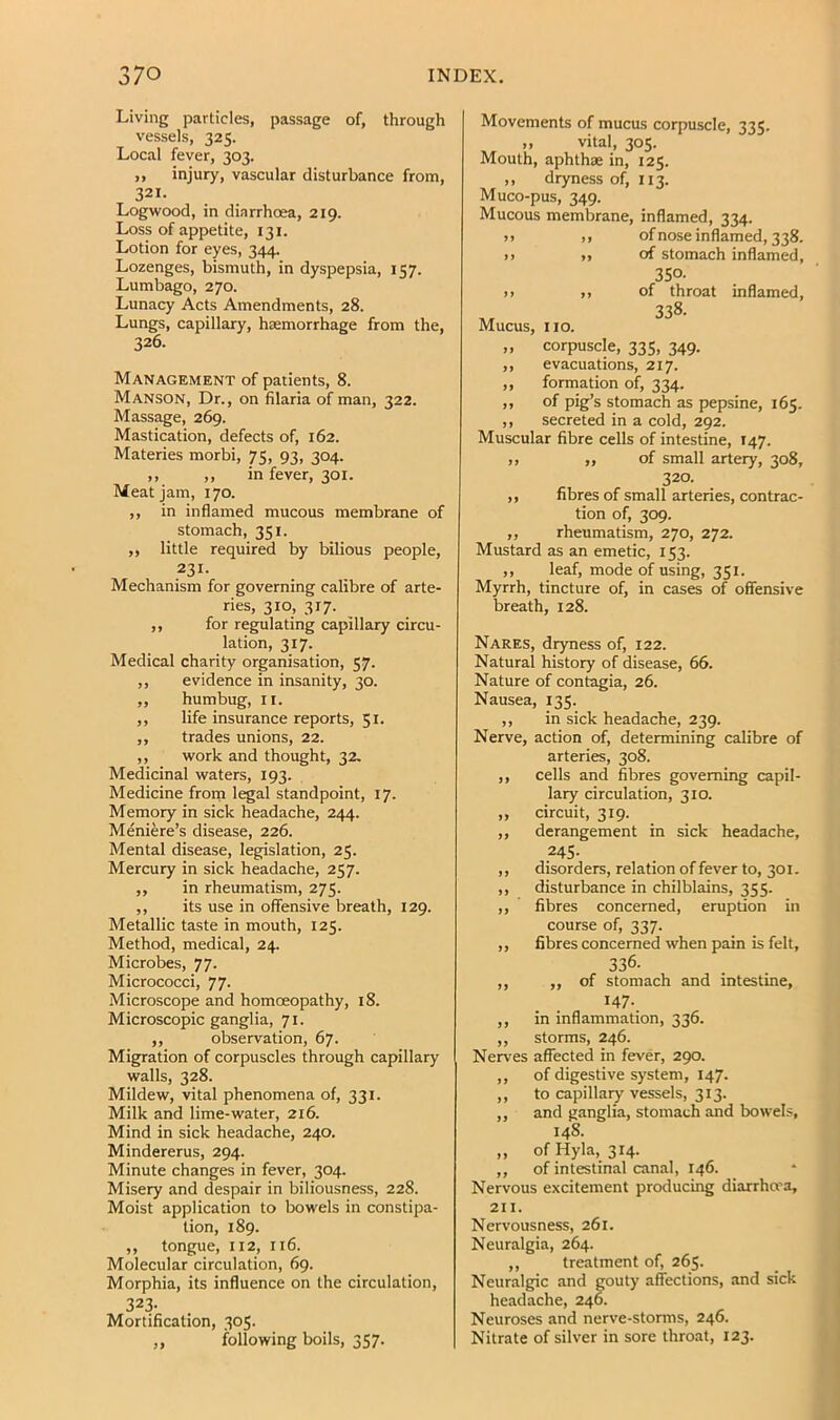 Living particles, passage of, through vessels, 325. Local fever, 303. ,, injury, vascular disturbance from, 321. Logwood, in diarrhoea, 219. Loss of appetite, 131. Lotion for eyes, 344. Lozenges, bismuth, in dyspepsia, 157. Lumbago, 270. Lunacy Acts Amendments, 28. Lungs, capillary, haemorrhage from the, 326. Management of patients, 8. MANSON, Dr., on filaria of man, 322. Massage, 269. Mastication, defects of, 162. Materies morbi, 75, 93, 304. ,, ,, in fever, 301. Meat Jam, 170. ,, in inflamed mucous membrane of stomach, 351. ,, little required by bilious people, 231. Mechanism for governing calibre of arte- ries, 310, 317. ,, for regulating capillary circu- lation, 317. Medical charity organisation, 57. ,, evidence in insanity, 30. ,, humbug, II. ,, life insurance reports, 51. ,, trades unions, 22. ,, work and thought, 32, Medicinal waters, 193. Medicine frorn legal standpoint, 17. Memory in sick headache, 244. Meniere’s disease, 226. Mental disease, legislation, 25. Mercury in sick headache, 257. ,, in rheumatism, 275. ,, its use in offensive breath, 129. Metallic taste in mouth, 125. Method, medical, 24. Microbes, 77. Micrococci, 77. Microscope and homoeopathy, 18. Microscopic ganglia, 71. „ observation, 67. Migration of corpuscles through capillary walls, 328. Mildew, vital phenomena of, 331. Milk and lime-water, 216. Mind in sick headache, 240. Mindererus, 294. Minute changes in fever, 304. Misery and despair in biliousness, 228. Moist application to bowels in constipa- tion, 189. ,, tongue, 112, 116. Molecular circulation, 69. Morphia, its influence on the circulation, 323- Mortification, 305. ,, following boils, 357. Movements of mucus corpuscle, 335. ,, vital, 305. Mouth, aphthae in, 125. ,, dryness of, 113. Muco-pus, 349. Mucous membrane, inflamed, 334. j) ,, of nose inflamed, 338. >> ,, of stomach inflamed, 350. )> ,, of throat inflamed, 338. Mucus, no. ,, corpuscle, 335, 349. ,, evacuations, 217. ,, formation of, 334. ,, of pig’s stomach as pepsine, 165. ,, secreted in a cold, 292. Muscular fibre cells of intestine, 147. ,, ,, of small artery, 308, 320. ,, fibres of small arteries, contrac- tion of, 309. „ rheumatism, 270, 272. Mustard as an emetic, 153. ,, leaf, mode of using, 351. Myrrh, tincture of, in cases of offensive breath, 128. Nares, dryness of, 122. Natural history of disease, 66. Nature of contagia, 26. Nausea, 135. ,, in sick headache, 239. Nerve, action of, determining calibre of arteries, 308. ,, cells and fibres governing capil- lary circulation, 310. „ circuit, 319. ,, derangement in sick headache, .245- ,, disorders, relation of fever to, 301. ,, disturbance in chilblains, 355. ,, fibres concerned, eruption in course of, 337. ,, fibres concerned when pain is felt, 336- ,, ,, of stomach and intestine, I47-. ,, in inflammation, 336. ,, storms, 246. Nerves affected in fever, 290. ,, of digestive system, 147. ,, to capillary vessels, 313. ,, and ganglia, stomach and bowels, 148. „ of Hyla, 314. ,, of intestinal canal, 146. Nervous excitement producing diarrhcra, 211. Nervousness, 261. Neuralgia, 264. ,, treatment of, 265. Neuralgic and gouty affections, and sick headache, 246. Neuroses and nerve-storms, 246. Nitrate of silver in sore throat, 123.