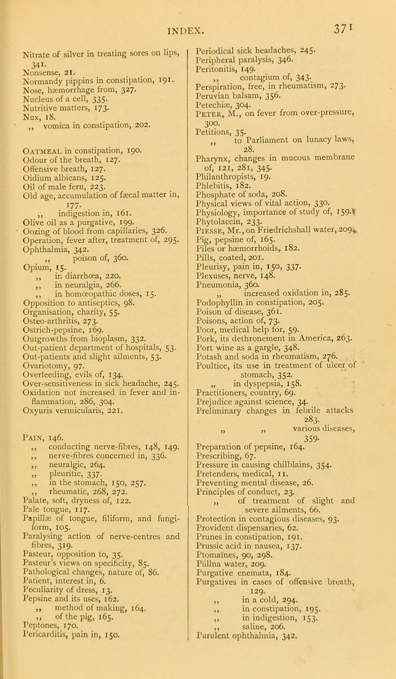 Nitrate of silver in treating sores on lips, 341- Nonsense, 21. Normandy pippins in constipation, 191. Nose, hosmorrhage from, 327. Nucleus of a cell, 335. Nutritive matters, 173. Nux, 18. „ vomica in constipation, 202. Oatmeal in constipation, 190. Odour of the breath, 127. Offensive breath, 127. Oidium albicans, 125. Oil of male fern, 223. Old age, accumulation of faecal matter in, 177. ,, indigestion in, 161. Olive oil as a purgative, 199. Oozing of blood from capillaries, 326. Operation, fever after, treatment of, 295. Ophthalmia, 342. ,, poison of, 360. Opium, 15. ,, in diarrhoea, 220. ,, in neuralgia, 266. ,, in homoeopathic doses, 15. Opposition to antiseptics, 98. Organisation, charity, 55. Osteo-arthritis, 273. Ostrich-pepsine, 169. Outgrowths from bioplasm, 332. Out-patient department of hospitals, 53. Out-patients and slight ailments, 53. Ovariotomy, 97. Overfeeding, evils of, 134. Over-sensitiveness in sick headache, 245. Oxidation not increased in fever and in- flammation, 286, 304. Oxyuris vermicularis, 221. Pain, 146. ,, conducting nerve-fibres, 148, 149. ,, nerve-fibres concerned in, 336. ,, neuralgic, 264. „ pleuritic, 337. ,, in the stomach, 150, 257. ,, rheumatic, 268, 272. Palate, soft, dryness of, 122. Pale tongue, 117. Papilla; of tongue, filiform, and fungi- form, 105. Paralysing action of nerve-centres and fibres, 319. Pasteur, opposition to, 35. Pasteur’s views on specificity, 85. Pathological changes, nature of, 86. Patient, interest in, 6. Peculiarity of dress, 13. Pepsine and its uses, 162. ,, method of making, 164. ,, of the pig, 165. Peptones, 170. Pericarditis, pain in, 150. Periodical sick headaches, 245- Peripheral paralysis, 346. Peritonitis, 149. ,, contagium of, 343. Perspiration, free, in rheumatism, 273. Peruvian balsam, 356. Petechiae, 304. Peter, M., on fever from over-pressure, 300- Petitions, 35- ,, to Parliament on lunacy laws, 28. Pharynx, changes in mucous membrane of, 121, 281, 345- Philanthropists, 19. Phlebitis, 182. Phosphate of soda, 208. Physical views of vital action, 330. Physiology, importance of study of, iS9-'f Phytolaccin, 233. PiESSE, Mr., on Friedrichshall water, 209^, Pig, pepsine of, 165. Piles or haemorrhoids, 182. Pills, coated, 201. Pleurisy, pain in, 150, 337. Plexuses, nerve, 148. Pneumonia, 360. „ increased oxidation in, 285- Podophyllin in constipation, 205. Poison of disease, 361. Poisons, action of, 73. Poor, medical help for, 59. Pork, its dethronement in America, 263. Port wine as a gargle, 348. Potash and soda in rheumatism, 2^6. Poultice, its use in treatment of ulcer of stomach, 352. „ in dyspepsia, 158. Practitioners, country, 69. Prejudice against science, 34. Preliminary changes in febrile attacks 283. „ „ various diseases, 359- Preparation of pepsine, 164. Prescribing, 67. Pressure in causing chilblains, 354. Pretenders, medical, 11. Preventing mental disease, 26. Principles of conduct, 23. „ of treatment of slight and severe ailments, 66. Protection in contagious diseases, 93. Provident dispensaries, 62. Prunes in constipation, 191. Prussic acid in nausea, 137. Ptomaines, 90, 298. Piillna water, 209. Purgative enemata, 184. Purgatives in cases of offensive breath, 129. ,, in a cold, 294. ,, in constipation, 195. ,, in indigestion, 153. ,, saline, 206. Purulent ophthalmia, 342.