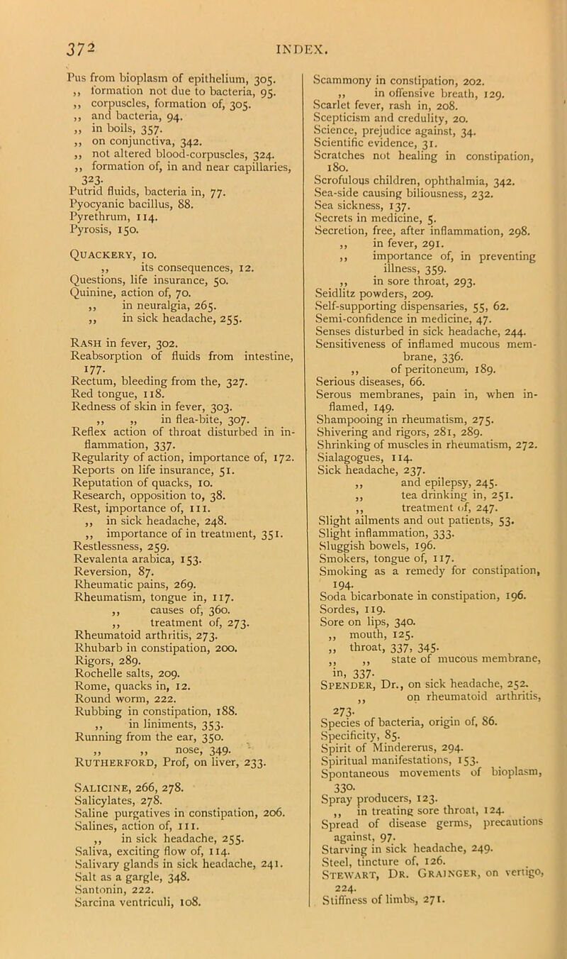 Pus from bioplasm of epithelium, 305. ,, formation not due to bacteria, 95. ,, corpuscles, formation of, 305. ,, and bacteria, 94. „ in boils, 357. ,, on conjunctiva, 342. ,, not altered blood-corpuscles, 324. ,, formation of, in and near capillaries, 323- Putrid fluids, bacteria in, 77. Pyocyanic bacillus, 88. Pyrethrum, 114. Pyrosis, 150. Quackery, 10. ,, its consequences, 12. Questions, life insurance, 50. Quinine, action of, 70. ,, in neuralgia, 265. ,, in sick headache, 255. Rash in fever, 302. Reabsorption of fluids from intestine, 177- Rectum, bleeding from the, 327. Red tongue, 118. Redness of skin in fever, 303. ,, „ in flea-bite, 307. Reflex action of throat disturbed in in- flammation, 337. Regularity of action, importance of, 172. Reports on life insurance, 51. Reputation of quacks, 10. Research, opposition to, 38. Rest, importance of, ill. ,, in sick headache, 248. ,, importance of in treatment, 351. Restlessness, 259. Revalenta arabica, 153. Reversion, 87. Rheumatic pains, 269. Rheumatism, tongue in, 117. ,, causes of, 360. ,, treatment of, 273. Rheumatoid arthritis, 273. Rhubarb in constipation, 200, Rigors, 289. Rochelle salts, 209. Rome, quacks in, 12. Round worm, 222. Rubbing in constipation, 188. ,, in liniments, 353. Running from the ear, 350. „ „ nose, 349. '• Rutherford, Prof, on liver, 233. Salicine, 266, 278. .Salicylates, 278. .Saline purgatives in constipation, 206. .Salines, action of, in. ,, in sick headache, 255. .Saliva, exciting flow of, 114. .Salivary glands in sick headache, 241. .Salt as a gargle, 348. Santonin, 222. .Sarcina ventriculi, 108. Scammony in constipation, 202. ,, in oflensive breath, 129. .Scarlet fever, rash in, 208. Scepticism and credulity, 20. Science, prejudice against, 34. Scientific evidence, 31. Scratches not healing in constipation, 180. Scrofulous children, ophthalmia, 342. .Sea-side causing biliousness, 232. .Sea sickness, 137. Secrets in medicine, 5. Secretion, free, after inflammation, 298. ,, in fever, 291. ,, importance of, in preventing illness, 359. ,, in sore throat, 293. Seidlitz powders, 209. .Self-supporting dispensaries, 55, 62. Semi-confidence in medicine, 47. Senses disturbed in sick headache, 244. Sensitiveness of inflamed mucous mem- brane, 336. ,, of peritoneum, 189. Serious diseases, 66. Serous membranes, pain in, when in- flamed, 149. Shampooing in rheumatism, 275. Shivering and rigors, 281, 289. Shrinking of muscles in rheumatism, 272. Sialagogues, 114. Sick headache, 237. ,, and epilepsy, 245. ,, tea drinking in, 251. ,, treatment of, 247. Slight ailments and out patients, 53. Slight inflammation, 333. Sluggish bowels, 196. Smokers, tongue of, 117. Smoking as a remedy for constipation, 194- Soda bicarbonate in constipation, 196. Sordes, 119. Sore on lips, 340. ,, mouth, 125. „ throat, 337, 345- ,, ,, state of mucous membrane. in, 337- Spender, Dr., ii on sick headache, 252. on rheumatoid arthritis. Species of bacteria, origin of, 86. Specificity, 85. Spirit of Mindererus, 294. Spiritual manifestations, 153. Spontaneous movements of biopla.sm, 330- Spray producers, 123. ,, in treating sore throat, 124. Spread of disease germs, precautions against, 97. Starving in sick headache, 249. .Steel, tincture of, 126. Stewart, Dr. Grainger, on vertigo, 224. Stiffness of limbs, 271.
