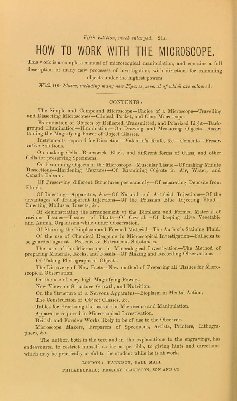 Fifth Fdition, much enlarged. 21s. HOW TO WORK WITH THE MICROSCOPE. This work is a complete manual of mici’oscopical manipulation, and contains a full description of many new processes of investigation, with directions for examining objects under the highest powers. With 100 Plates, including many new Figures, several of which a/re coloured. CONTENTS : The Simple and Compound Microscope—Choice of a Microscope—Travelling and Dissecting Microscopes—Clinical, Pocket, and Class Microscope. Examination of Objects by Reflected, Transmitted, and Polarized Light—Dark- grouud Illumination—lUvmunation—On Drawing and Measuring Objects—Ascer- taining the Magnifying Power of Object Glasses. Instruments required for Dissection—Talentin’s Knife, &c.—Cements—Preser- vative Solutions. On making Cells—Brunswick Black, and difierent forms of Glass, and other Cells for preserving Specimens. On Examining Objects in the Microscope—Muscular Tissue—Of making Minute Dissections—Hardening Textures—Of Examining Objects in Air, Water, and Canada Balsam. Of Preserving difierent Structures permanently—Of separating Deposits from Fluids. Of Injecting—Apparatus, &c.—Of Natural and Artificial Injections—Of the advantages of Transparent Injections—Of the Prussian Blue Injecting Fluid— Injecting MoUusca, Insects, &c. Of demonstrating the arrangement of the Bioplasm and Formed Material of various Tissues—Tissues of Plants—Of Crystals—Of keeping aHve Vegetable and Animal Organisms while under Observation. Of Staining the Bioplasm and Formed Material—The Author’s Staining Fluid. Of the use of Chemical Reagents in Microscopical Investigation—Fallacies to be guarded against—Presence of Extraneous Substances. The use of the Microscope in Mineralogical Investigation—The Method of preparing Minerals, Rocks, and Fossils—Of Making and Recording Observations. Of Taking Photographs of Objects. The Discovery of New Facts—New method of Preparing aU Tissues for Micro- scopical Observation. On the use of very high Magnifying Powers. New Views on Structure, Growth, and Nutrition. On the Structure of a Nervous Apparatus—Bioplasm in Mental Action. The Construction of Object Glasses, &c. Tables for Practising the use of the Microscope and Manipulation. Apparatus required in Microscopical Investigation. British and Foreign Works likely to be of use to the Observer. Microscope Makers, Preparers of Specimens, Artists, Printers, Lithogra- phers, &c. The author, both in the text and in the explanations to the engravings, has endeavoured to restrict himself, as far as possible, to giving hints and directions which may be practically useful to the student while he is at work. LONDON : ITAKBISON, PALL MALL. PHILADELPHIA: PEESLEV BLAKISTON, SON AND CO