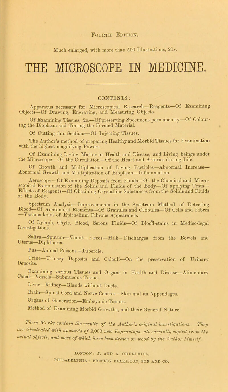 Fourth Edition. Mucli enlarged, with more than 500 Illustrations, 21s. THE MIOEOSOOPE IN MEDICINE. CONTENTS: Apparatus necessary for Microscopical Eesearch—Reagents—Of Examining Objects—Of Drawing, Engraving, and Measm'ing Objects. Of Examining Tissues, &c.—Of preserving Specimens permanently—Of Colour- ing the Bioplasm and Tinting the Formed Material. Of Cutting thin Sections—Of Injecting Tissues. The Author’s method of preparing Healthy and Morbid Tissues for Examination with the highest magnifying Powers. Of Examining Living Matter in Health and Disease, and Living beings under the Microscope—Of the Circulation—Of the Heart and Arteries during Life. Of Growth and Multiplication of Living Particles—Abnormal Increase— Abnormal Growth and Multiplication of Bioplasm—Inflammation. Aeroscopy—Of Examining Deposits from Fluids—Of the Chemical and Micro- scopical Examination of the Solids and Fluids of the Body—Of applying Tests— Effects of Reagents—Of Obtaining Crystalline Substances from the Solids and Fluids of the Body. Spectrum Analysis—Improvements in the Spectrum Method of Detecting Blood-—Of Anatomical Elements—Of Granules and Globules—Of Cells and Fibres Various kinds of Epithelium Fibrous Appearance. Of Lymph, Chyle, Blood, Serous Fluids—Of Bloo^-stains in Medico-legal Investigations. Saliva—Sputum—Vomit—Faeces—Milk—Discharges from the Bowels and U terus—Diphtheria. Pus—Animal Poisons—Tubercle. LTrine Urinary Deposits and Calculi—On the preservation of Urinary Deposits. Examining various Tissues and Organs in Health and Disease—Alimentary Canal—Vessels—Submucous Tissue. Liver—Kidney—Glands without Ducts. Brain Spinal Cord and Nerve-Centres—Skin and its Appendages. Organs of Generation—Embryonic Tissues. Method of Examining Morbid Growths, and their General Nature. These WorJcs contain the results of the Author's original investigations. They are illustrated with upivards of 2,000 new ^Engravings, all carefully copied from the actual objects, and most of which have been drawn on wood by the Author himself. LONDON : J. AND A. OHDECHILL.