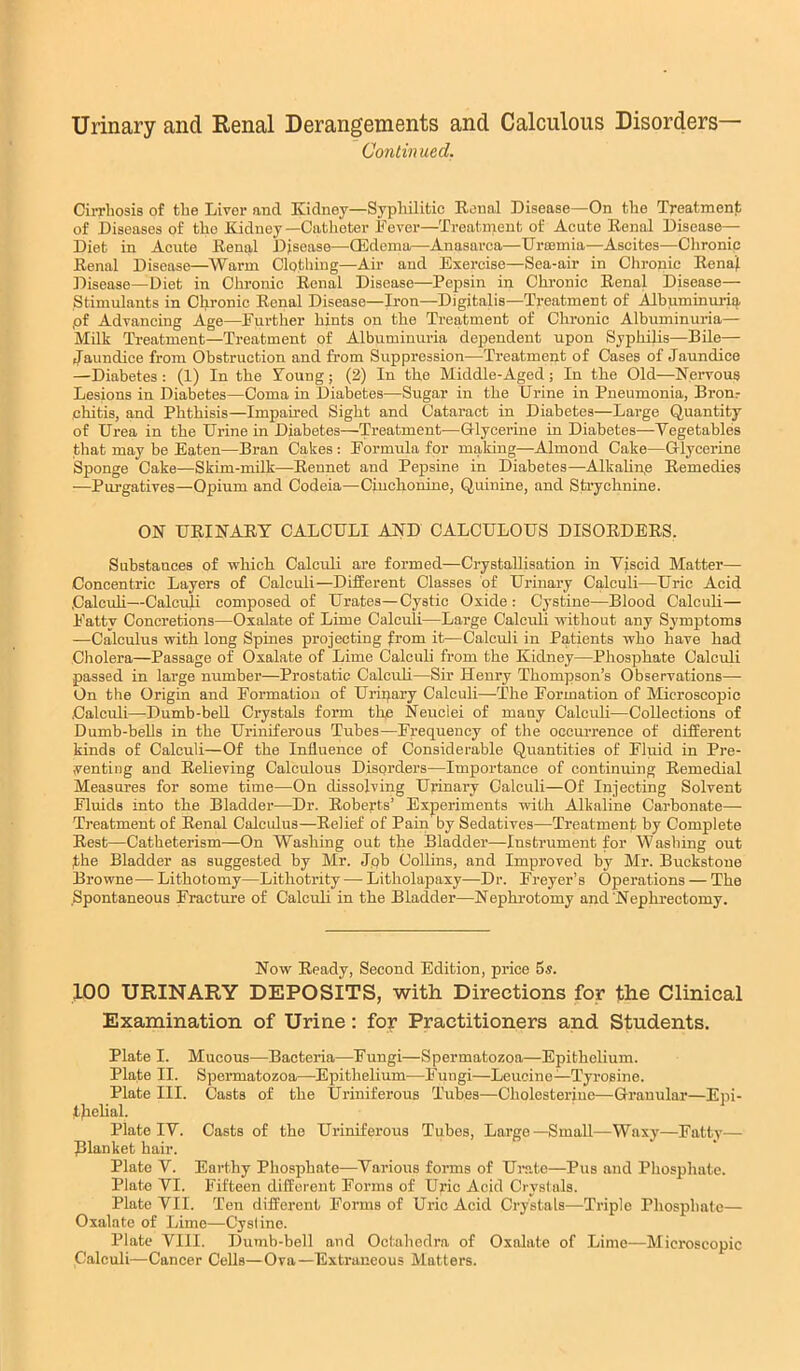 Urinary and Renal Derangements and Calculous Disorders— Contin ued. Cirrhosis of the Liver and Kidney—Syphilitic Konal Disease—On the Treatment of Diseases of the Kidney —Catheter Fever—Treatment of Acute Eenal Disease— Diet in Acute Kenal Disease—QSdema—Anasarca—Uroemia—Ascites—Chronic Renal Disease—^Warm Clothing—Air and Exercise—Sea-air in Chronic Eenajl Disease—Diet in Chronic Renal Disease—Pepsin in Chronic Renal Disease— Stimulants in Chronic Renal Disease—Iron—Digitalis—Treatment of Albuminm-iq. ,of Advancing Age—Further hints on the Treatment of Chronic Albuminuria— Milk Treatment—Treatment of Albuminuria dependent upon Syphilis—Bile— Jaundice from Obstruction and from Suppression—Treatment of Cases of Jaundice —Diabetes : (1) In the Young; (2) In the Middle-Aged; In the Old—Nervous Lesions in Diabetes—Coma in Diabetes—Sugar in the Urine in Pneumonia, Bronr chitis, and Phthisis—Impaired Sight and Cataract in Diabetes—Large Quantity of Urea in the Urine in Diabetes—Treatment—Glycerine in Diabetes—Vegetables that may be Eaten—Bran Cakes : Formula for making—Almond Cake—Glycerine Sponge Cake—Skim-milk—Rennet and Pepsine in Diabetes—Alkahnp Remedies —Purgatives—Opium and Codeia—Cinchonine, Quinine, and Strychnine. ON URINARY CALCULI AND CALCULOUS DISORDERS. Substances of which Calculi are formed—Crystallisation in Viscid Matter— Concentric Layers of Calculi—Different Classes of Urinary Calculi—Uric Acid Calcuh—Calculi composed of Urates—Cystic Oxide : Cystine—Blood Calculi— Fatty Concretions—Oxalate of Lime Calculi—Large Calculi without any Symptoms —Calculus with long Spines projecting from it—Calculi in Patients who have had Cholera—Passage of Oxalate of Lime Calculi from the Kidney—Phosphate Calculi passed in large number—Prostatic Calculi—Sir Henry Thompson’s Observations— On the Origin and Formation of Uripary Calculi—The Formation of Microscopic Calculi—Dumb-bell Crystals form the Neuciei of many Calculi—Collections of Dumb-bells in the Uriniferous Tubes—Frequency of the occurrence of different kinds of Calculi—Of the Influence of Considerable Quantities of Fluid in Pre- senting and Relieving Calculous Disorders—Importance of continuing Remedial Measures for some time—On dissolving Urinary Calculi—Of Injecting Solvent Fluids into the Bladder—Dr. Roberts’ Experiments with Alkaline Carbonate— Treatment of Eenal Calculus—Relief of Pain by Sedatives—Treatment by Complete Rest—Catheterism—On Washing out the Bladder—Instrument for Washing out fhe Bladder as suggested by Mr. Jpb Collins, and Improved by Mr. Buckstoue Browne— Lithotomy—Lithotrity — Litholapaxy—Dr. Freyer’s Operations — The Spontaneous Fracture of Calculi in the Bladder—Nephrotomy and Nephrectomy. Now Ready, Second Edition, price 5s. 100 URINARY DEPOSITS, with Directions for the Clinical Examination of Urine: for Practitioners and Students. Plate I. Mucous—Bacteria—Fungi—Spermatozoa—Epithelium. Plate II. Spermatozoa—Epithelium—Fungi—Leucine—Tyrosine. Plate III. Casts of the Uriniferous Tubes—Cholesteriue—Granular—Epi- tliehal. Plate IV. Casts of the Uriniferous Tubes, Large—Small—Waxy—Fatty— pianket hair. Plate V. Earthy Phosphate—Various forms of Ur.ate—Pus and Phosphate. Plato VI. Fifteen different Forms of Uric Acid Crystals. Plate VII. Ten different Forms of Uric Acid Crystals—Triple Phosphate— Oxalate of Lime—^Cysline. Plate VIII. Dumb-bell and Octahedra of Oxalate of Lime—Microscopic Calculi—Cancer Cells—Ova—Extraneous Matters.
