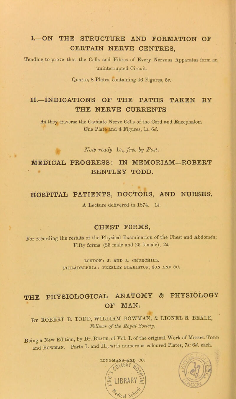 I.—ON THE STRUCTURE AND FORMATION OF CERTAIN NERVE CENTRES, Tending to prove that the Cells and Fibres of Every Nervous Apparatus form an uninterrupted Circuit. Quarto, 8 Plates, containing 46 Figures, 5s. II.—INDICATIONS OF THE PATHS TAKEN BY THE NERVE CURRENTS As they, traverse the Caudate Nerve Cells of the Cord and Encephalon. One Plate^nd 4 Figures, Is. 6d. ^ Noijo ready Is., free hy Post. MEDICAL PROGRESS: IN MEMORIAM—ROBERT BENTLEY TODD. HOSPITAL PATIENTS, DOCTORS, AND NURSES. A Lecture dehvered in 1874. Is. CHEST FORMS, For recording the i-esults of the Physical Examination of the Chest and Abdomen. Fifty forms (25 male and 25 female), 2s. XONDON: J. AND A. CHUEOHILl. PHIXADELPHIA : PEESLEY BLAKISTON, SON AND CO. THE PHYSIOLOGICAL ANATOMY & PHYSIOLOGY OF MAN. I By EOBERT B. TODD, WILLIAM BOWMAN, & LIONEL S. BEALE, Fellows of the Royctl Society. Being a New Edition, by Dr. Beabe, of Vol. I. of the original Work of Messrs. Todd