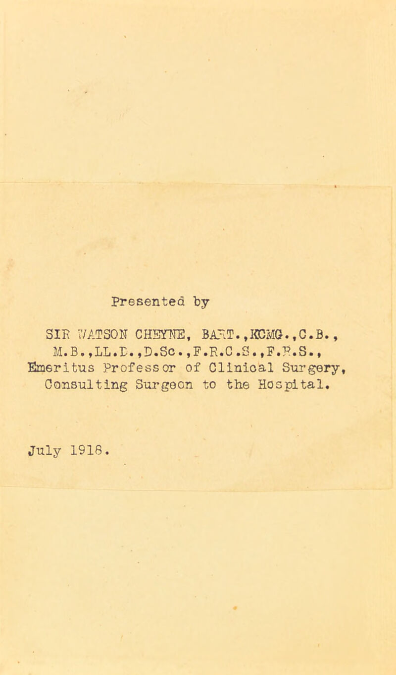 presented by SIK WATSON CHSYNE, BAHT. ,JCCiIQ. ,G.B., M.B.jLL.P.jD.So.jP.R.C.S.»F.P.S.• Emeritus Professor of Clinioal Surgery, Consulting Surgeon to the Hospital. July 1918.