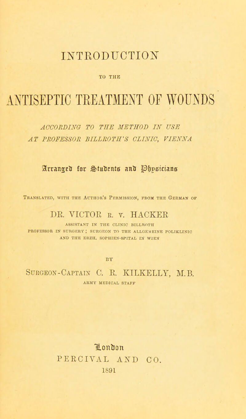 TO THE ANTISEPTIC TREATMENT OF WOUNDS ACCORDING TO THE METHOD IN USE AT PROFESSOR BILLROTH'S CLINIC, VIENNA SrranseH for ^tulicntEi nnU Jp^peiicianB Teanblated, with the Author's Permission, from the German op DE. VICTOR R. V. HACKER ASSISTANT IN THE CLINIC BILLROTH PROFESSOR IN SURGERY; SURGEON TO THE ALLQE.MEINE POLIKLINIC AND THE ER2H. SOPHIEN-SPITAL IN WIEN BY Surgeon-Captain- C. R. KTLKELLY, M.B. ARMY MEDICAL STAFF Uonljon PERCIYAL AND CO. 1891
