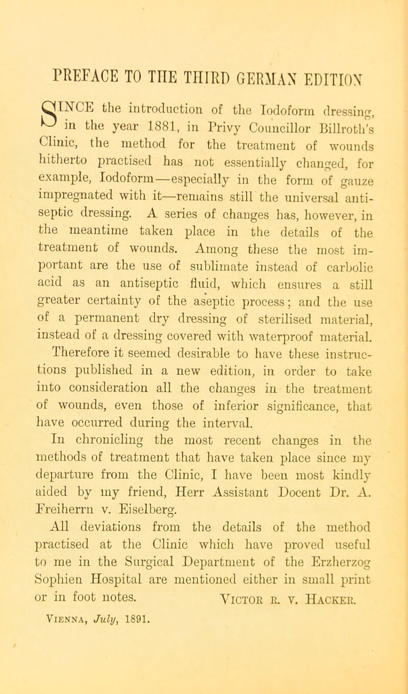 ^INCE the introduction of the Iodoform dressing, ill the year 1881, in Privy Councillor Billroths Clinic, the method for the treatment of wounds hitherto practised has not essentially changed, for example. Iodoform—especially in the form of gauze impregnated with it—remains still the universal anti- septic dressing. A series of changes has, however, in the meantime taken place in the details of the treatment of wounds. Among these the most im- portant are the use of sublimate instead of carbolic acid as an antiseptic fluid, which ensures a still greater certainty of the aseptic process; and the use of a permanent dry dressing of sterilised material, instead of a dressing covered with waterproof material. Therefore it seemed desirable to have these instruc- tions published in a new edition, in order to take into consideration all the changes in the treatment of wounds, even those of inferior significance, that have occurred during the interval. In chronicling the most recent changes in the methods of treatment that have taken place since my departure from the Clinic, I have been most kindly aided by my friend, Herr Assistant Docent Dr. A. Freiherrn v. Eiselberg. All deviations from the details of the method practised at the Clinic wliich have proved useful to me in the Surgical Department of the Erzherzog Sophien Hospital are mentioned either in small print or in foot notes. Victor r. v. Hacker. Vienna, July, 1891.