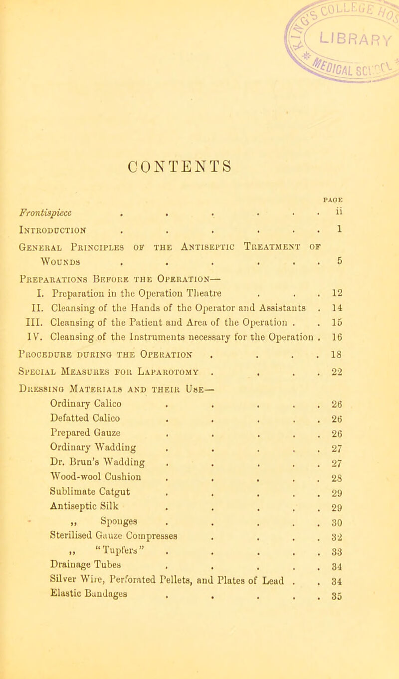 CONTENTS scr''^0 PAGE Frontispiece . . . . . . ii Introddction . . . . . . 1 General Principles of the Antiseptic Treatment of Wounds . . . ... 5 Preparations Before the Operation— I. Preparation in the Operation Theatre . . .12 II. Cleansing of the Hands of the Operator and Assi.stants . 14 III. Cleansing of the Patient and Area of the Operation . .15 IV. Cleansing of the Instruments necessary for the Operation . 16 Procedure during the Operation . . . . 18 Special Measures for Laparotomy . . . . 22 Dressing Materials and their Use— Ordinary Calico . . . . . 26 Defatted Calico . . . . . 26 Prepared Gauze . . . . . 26 Ordinary Wadding . . . . . 27 Dr. Bran’s Wadding . . . . . 27 Wood-wool Cushion . . . . . 28 Sublimate Catgut . . . . . 29 Antiseptie Silk . . . . . 29 „ Sponges . . . . . 30 Sterilised Gauze Compresses . . . . 32 ,, “Tupfers” . . . . . 33 Drainage Tubes . . . . . 34 Silver Wire, Perforated Pellets, and Plates of Lead . . 34 Elastic Bandages . . . . . 35