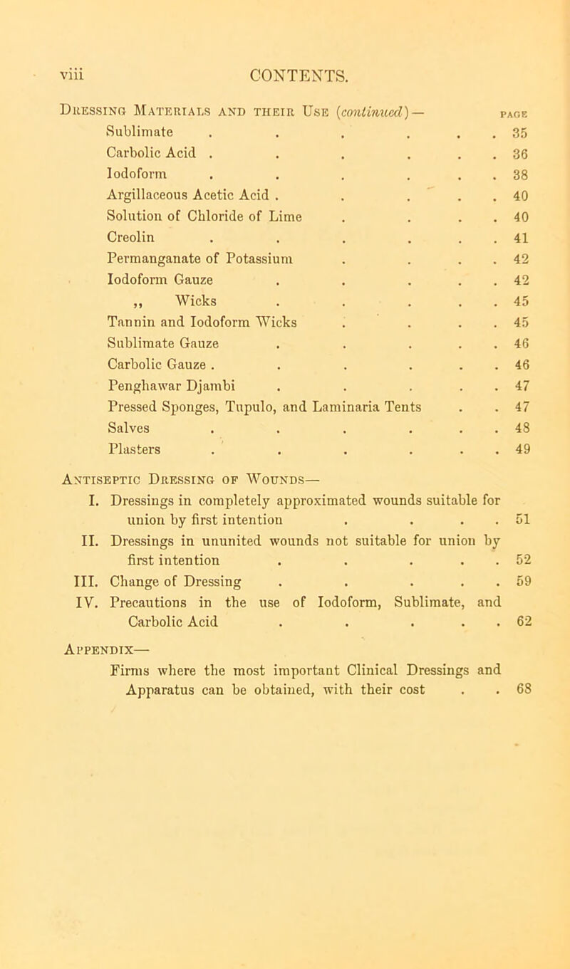 viii CONTENTS. Dressing Materials and their Use {continued)— page Sublimate . . . ... 35 Carbolic Acid . . . ... 36 Iodoform . . . ... 38 Argillaceous Acetic Acid . . ... 40 Solution of Chloride of Lime . . . . 40 Creolin . . . ... 41 Permanganate of Potassium . . . . 42 Iodoform Gauze . . . . . 42 ,, Wicks . . . . . 45 Tannin and Iodoform Wicks . . . . 45 Sublimate Gauze . . . . . 46 Carbolic Gauze. . . ... 46 Pengliawar Djambi . . . . . 47 Pressed Sponges, Tupulo, and Laminaria Tents . . 47 Salves . . . ... 48 Plasters . . . ... 49 Antiseptic Dressing of Wounds— I. Dressings in completely approximated wounds suitable for union by first intention . . . . 51 II. Dressings in ununited wounds not suitable for union by first intention . . . . . 52 III. Change of Dressing . . . . . 59 IV. Precautions in the use of Iodoform, Sublimate, and Carbolic Acid . . . . . 62 Appendix— Firms where the most important Clinical Dressings and Apparatus can be obtained, with their cost . . 68