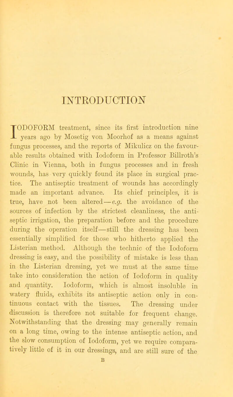 INTRODUCTION IODOFOEM treatment, since its first introduction nine years ago by Mosetig von Moorliof as a means against fungus processes, and the reports of Mikidicz on the favour- able results obtained with Iodoform in Professor Billroth’s Clinic in Vienna, both in fimgus processes and in fresh wounds, has very quickly found its place in surgical prac- tice. The antiseptic treatment of wounds has accordingly made an important advance. Its chief principles, it is true, have not been altered—e.g. the avoidance of the sources of infection by the strictest cleanliness, the anti- septic irrigation, the preparation before and the procedure during the operation itself—still the dressing has been essentially simplified for those who hitherto applied the Listerian method. Although the technic of the Iodoform dressing is easy, and the possibility of mistake is less than in the Listerian dressing, yet we must at the same time take into consideration the action of Iodoform in quality and quantity. Iodoform, which is almost insoluble in watery fluids, exhibits its antiseptic action only in con- tinuous contact with the tissues. The dressing under discussion is therefore not suitable for frequent change. Notwithstanding that the dressing may generally remain on a long time, owing to the intense antiseptic action, and the slow consumption of Iodoform, yet we require compara- tively little of it in our dressings, and are still sure of the B