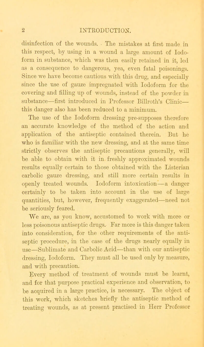 disinfection of the wounds. ■ Tlie mistakes at first made in this respect, by using in a wound a large amount of Iodo- form in substance, which was then easily retained in it, led as a consequence to dangerous, yea, even fatal poisonings. Since we have become cautious with this drug, and especially since the use of gauze impregnated with Iodoform for the covering and filling up of wounds, instead of the powder in substance—first introduced in Professor Billroth’s Clinic— this danger also has been reduced to a minimum. The use of the Iodoform dressing pre-supposes therefore an accurate knowledge of the method of the action and application of the antiseptic contained therein. But he who is familiar with the new dressing, and at the same time strictly observes the antiseptic precautions generally, will be able to obtain with it in. freshly approximated wounds results equally certain to those obtained with the Listerian carbolic gauze dressing, and still more certain results in openly treated wounds. Iodoform intoxication'—a danger certainly to be taken into account in the use of large quantities, but, however, frequently exaggerated—need not be seriously feared. We are, as you know, accustomed to work with more or less poisonous antiseptic drugs. Far more is this danger taken into consideration, for the other requirements of the anti- septic procedure, in the case of the drugs nearly equally in use—Sublimate and Carbolic Acid—than with our antiseptic dressing. Iodoform. They must all be used only by measure, and with precaution. Every method of treatment of wounds must be learnt, and for that purpose practical experience and observation, to be acquired in a large practice, is necessary. The object of this work, which sketches briefly the antiseptic method of treating wounds, as at present practised in Ilerr Professor