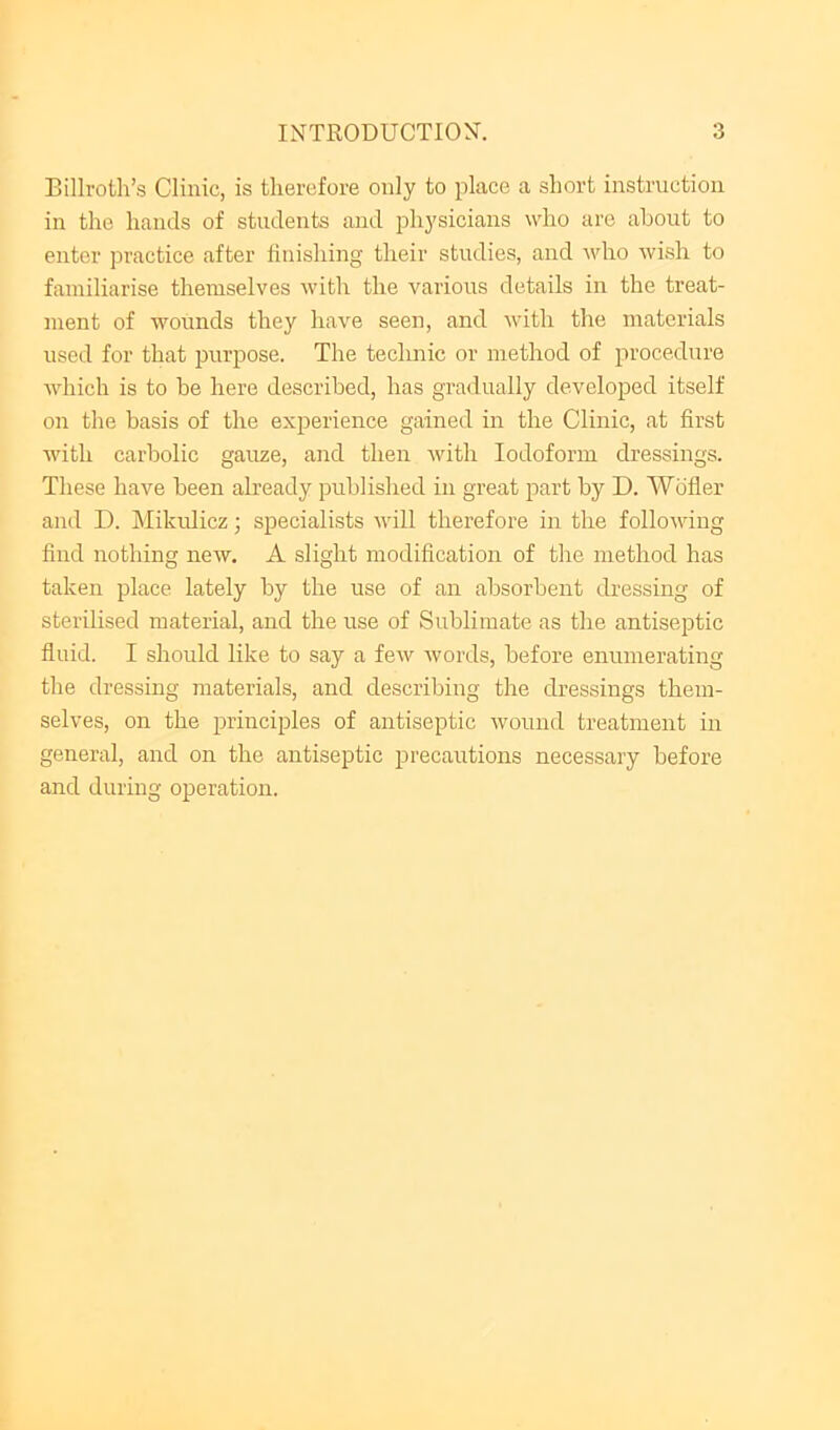 Billroth’s Clinic, is therefore only to place a short instruction in the hands of students and physicians who are about to enter practice after finishing their studies, and who wish to familiarise themselves with the various details in the treat- ment of wounds they have seen, and with the materials used for that purpose. The technic or method of procedure which is to be here described, has gradually developed itself on the basis of the experience gained in the Clinic, at first with carbolic gauze, and then Avith Iodoform dressings. These have been already published in great part by D. Wbfler and D. IMikidicz; specialists Avill therefore in the folloAving find nothing new. A slight modification of the method has taken place lately by the use of an absorbent dressing of sterilised material, and the use of Sublimate as the antiseptic fluid. I should like to say a feAv Avords, before enumerating the dressing materials, and describing the dressings them- selves, on the principles of antiseptic Avound treatment in general, and on the antiseptic precautions necessary before and during operation.
