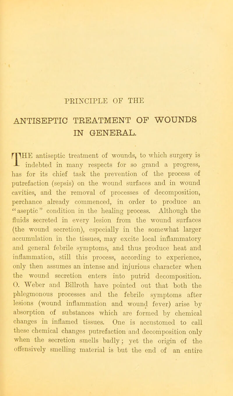 PEINCIPLE OF THE ANTISEPTIC TREATMENT OF WOUNDS IN GENERAL. rpHE antiseptic treatment of wounds, to which surgery is -L indebted in many respects for so grand a progress, has for its chief task the prevention of the process of putrefaction (sepsis) on the wound surfaces and in wound cavities, and the removal of processes of decomposition, perchance already commenced, in order to produce an “aseptic” condition in the healing process. Although the fluids secreted in every lesion from the wound surfaces (the wound secretion), especially in the somewhat larger accumulation in the tissues, may excite local inflammatory and general febrile symptoms, and thus produce heat and inflammation, still this process, according to experience, only then assumes an intense and injurious character when the wound secretion enters into putrid decomposition. 0. Weber and Billroth have i^ointed out that both the phlegmonous processes and the febrile symptoms after lesions (wound inflammation and wound fever) arise by absorption of substances which are formed by chemical changes in inflamed tissues. One is accustomed to call these chemical changes putrefaction and decomposition only when the secretion smells badly; yet tlie origin of the offensively smelling material is but the end of an entire