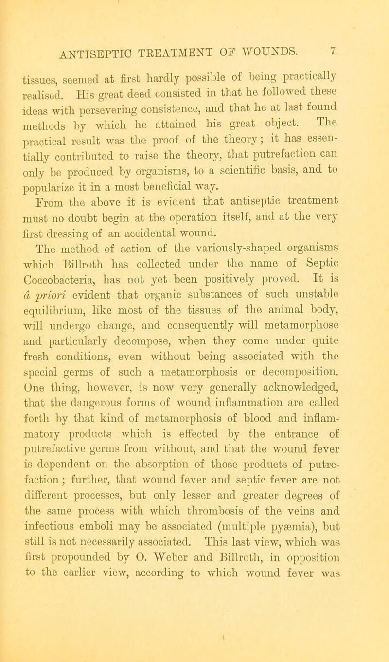 tissues, seeiued. at first hardly possible of being practically realised. His great deed consisted in that he followed these ideas with persevering consistence, and that he at last found methods by which he attained his great object. The practical result was the proof of the theory; it has essen- tially contributed to raise the theory, that putrefaction can only he produced by organisms, to a scientific basis, and to popularize it in a most beneficial way. From the above it is evident that antiseptic treatment must no doubt begin at the operation itself, and at the very first dressing of an accidental wound. The method of action of the variously-shaped organisms which Billroth has collected imder the name of Septic Coccobacteria, has not yet been positively proved. It is a priori evident that organic substances of such unstable equilibrium, like most of the tissues of the animal body, will undergo change, and consequently will metamorphose and particularly decompose, when they come under quite fresh conditions, even without being associated with the special germs of such a metamorphosis or decomposition. One thing, however, is now very generally acknowledged, that the dangerous forms of wound inflammation are called forth by that kind of metamorphosis of blood and inflam- matory products which is effected by the entrance of putrefactive germs from without, and that the wound fever is dependent on the absorption of those products of putre- faction ; further, that rvound fever and septic fever are not different processes, but only lesser and greater degrees of the same process with which thrombosis of the veins and infectious emboli may be associated (multiple pyaemia), but still is not necessarily associated. This last view, which was first propounded by 0. Weber and Billroth, in opposition to the earlier view, according to which wound fever was