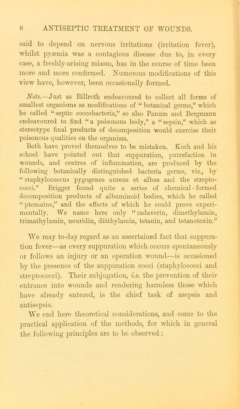 said to depend on nervous irritations (irritation fever), whilst pycemia was a contagious disease due to, in every case, a freshly-arising miasm, has in the course of time been more and more confirmed. Numerous modifications of this view have, however, been occasionally formed. Note.—Just as Billroth endeavoirred to collect all forms of smallest organisms as modifications of “ botanical germs,” which he called “ septic coccobacteria,” so also Panum and Bergmann endeavoured to find “ a poisonous body,” a “ sepsin,” which as stereotype final products of decomposition would exercise their poisonous quahties on the organism. Both have proved themselves to be mistaken. Koch and his school have pointed out that suppuration, putrefaction in woimds, and centres of inflammation, are produced by the following botanically distinguished bacteria germs, viz., by “ staphylococcus pygogenes aureus et albus and the strepto- cocci.” Brigger found quite a series of chemical - formed decomposition products of albuminoid bodies, which he called “ptomaine,” and the effects of which he could prove experi- mentally. We name here only “ cadaverin, dimethylamin, trimathylamin, neuridin, diathylamin, tetanin, and tetanotoxin.” We may to-day regard as an ascertamed fact that suppm-a- tion fever—as every suppuration which occurs spontaneously or follows an injury or an operation wound—is occasioned by the presence of the suppuration cocci (staphylococci and streptococci). Their subjugation, i.e. the prevention of their entrance into wounds and rendering harmless those which have already entered, is the chief task of asepsis and antisepsis. We end here theoretical considerations, and come to the practical application of the methods, for which in general the following principles are to be observed: