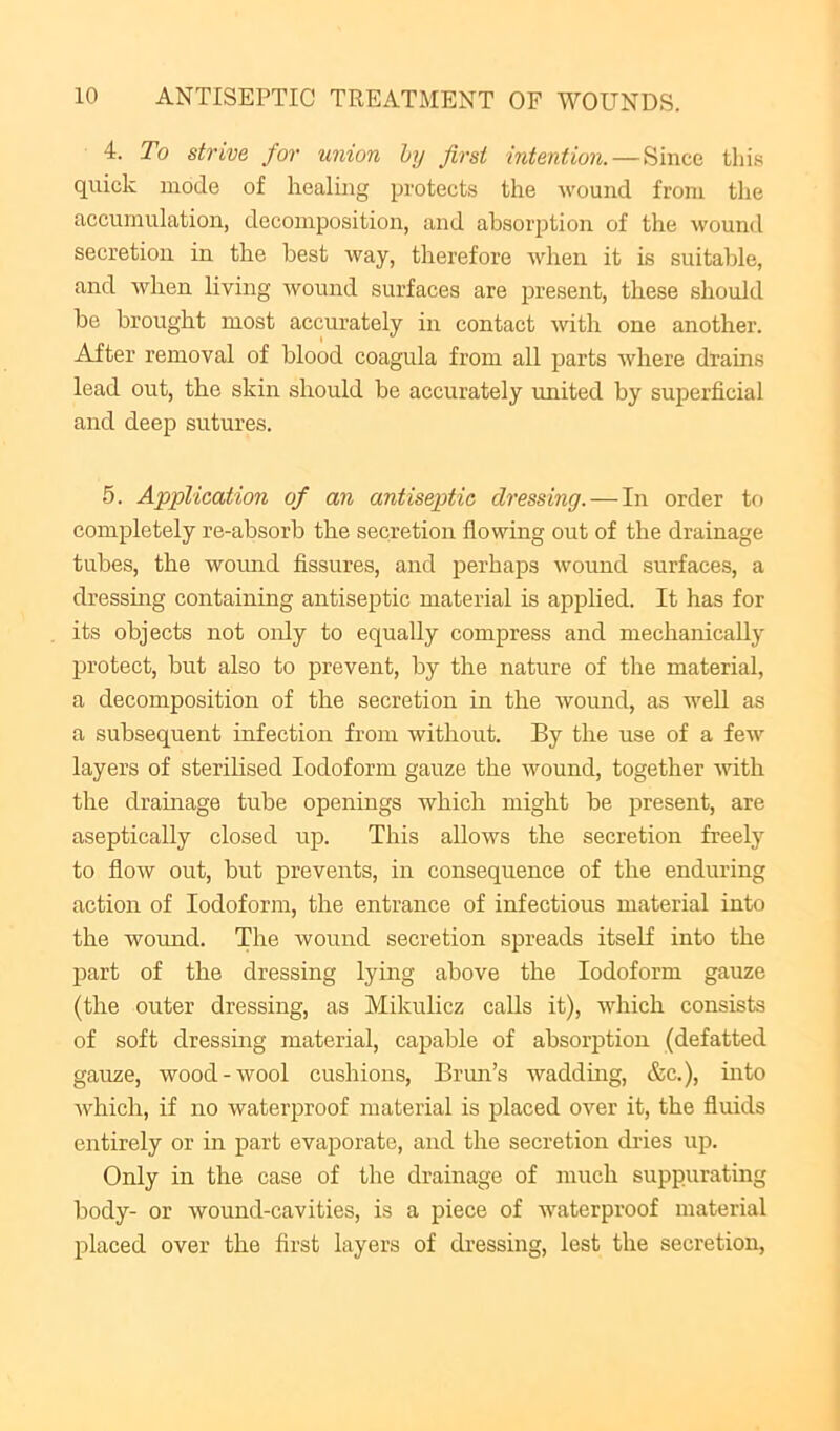 4. To strive for union by first intention.—Since thi.s quick mode of healing protects the wound from the accumulation, decomposition, and absorption of the wound secretion in the best way, therefore when it is suitable, and when living wound surfaces are i^resent, these should be brought most accurately in contact with one another. After removal of blood coagula from all parts where drains lead out, the skin should be accurately rmited by superficial and deep sutures. 5. Application of an antiseptic dressing. — In order to completely re-absorb the secretion flowing out of the drainage tubes, the womid fissures, and perhaps Avound surfaces, a dressmg containing antiseptic material is applied. It has for its objects not only to equally compress and mechanically protect, but also to prevent, by the nature of the material, a decomposition of the secretion in the Avound, as weU as a subsequent infection from without. By the use of a feAv layers of sterihsed Iodoform gauze the Avound, together Avith the dramage tube openings which might be present, are aseptically closed up. This allows the secretion freely to floAv out, but prevents, in consequence of the enduring action of Iodoform, the entrance of infectious material into the Avoimd. The wound secretion spreads itself into the part of the dressing lying above the Iodoform gauze (the outer dressing, as Mikulicz calls it), AAdiich consists of soft dressing material, capable of absorption (defatted gauze, wood-wool cushions, Brun’s waddmg, &c.), mto Avhich, if no waterproof material is placed over it, the fluids entirely or in part evaporate, and the secretion di-ies up. Only in the case of the drainage of much suppurating body- or Avound-cavities, is a piece of waterproof material placed over the first layers of dressing, lest the secretion.
