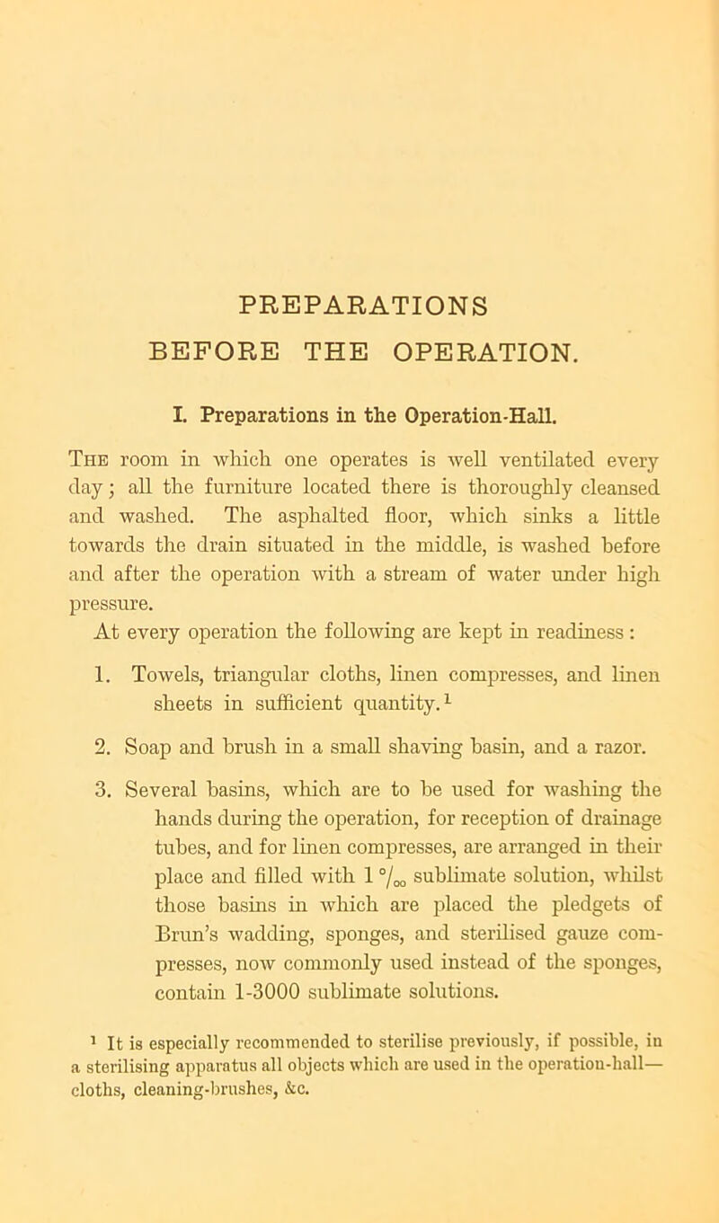PREPARATIONS BEFORE THE OPERATION. I. Preparations in the Operation-Hall. The room in wliich one operates is -well ventilated every day; all the furniture located there is thoroughly cleansed and washed. The asphalted floor, which sinks a little towards the drain situated in the middle, is washed before and after the operation with a stream of water under high pressure. At every operation the following are kept in readiness : 1. Towels, triangular cloths, linen compresses, and linen sheets in sufflcient quantity.^ 2. Soap and brush in a small shaving basin, and a razor. 3. Several basins, which are to he used for washing the hands during the operation, for reception of drainage tubes, and for linen compresses, are arranged in their place and filled with 1 “/oo sublimate solution, whilst those basins m which are placed the pledgets of Brim’s wadding, sponges, and sterilised gauze com- presses, now commonly used instead of the sponges, contain 1-3000 sublimate solutions. ' It is especially recommended to sterilise previously, if possible, in a sterilising apparatus all objects which are used in the operation-hall— cloths, cleaning-brushes, &c.