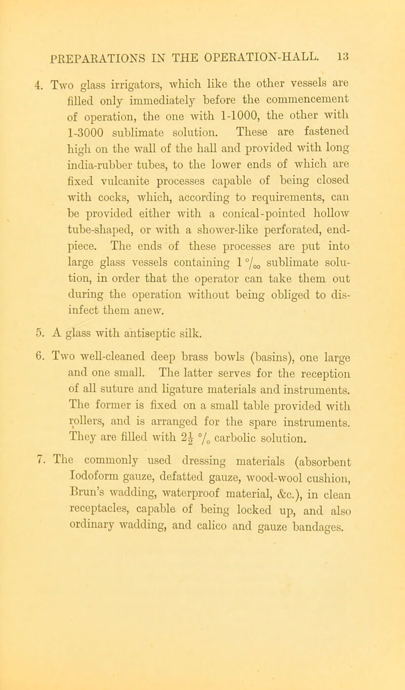 4. Two glass irrigators, which like the other vessels are filled only immediately before the commencement of operation, the one with 1-1000, the other with 1-3000 sublimate solution. These are fastened high on the wall of the hall and provided with long india-rubber tubes, to the lower ends of which are fixed vulcanite processes capable of being closed with cocks, which, according to requirements, can be provided either with a conical-pointed hollow tube-shaped, or with a shower-like perforated, end- piece. The ends of these processes are put into large glass vessels containing 1 °/oo sublimate solu- tion, in order that the operator can take them out during the operation without being obliged to dis- infect them anew. 5. A glass with antiseptic silk. 6. Two well-cleaned deep brass bowls (basins), one large and one small. The latter serves for the reception of all suture and ligature materials and instruments. The former is fixed on a small table provided with rollers, and is arranged for the spare instruments. They are filled with 2^ % carbolic solution. 7. The commonly used dressing materials (absorbent Iodoform gauze, defatted gauze, wood-wool cushion, Brun’s wadding, waterproof material, &c.), in clean receptacles, capable of being locked up, and also ordinary wadding, and calico and gauze bandages.