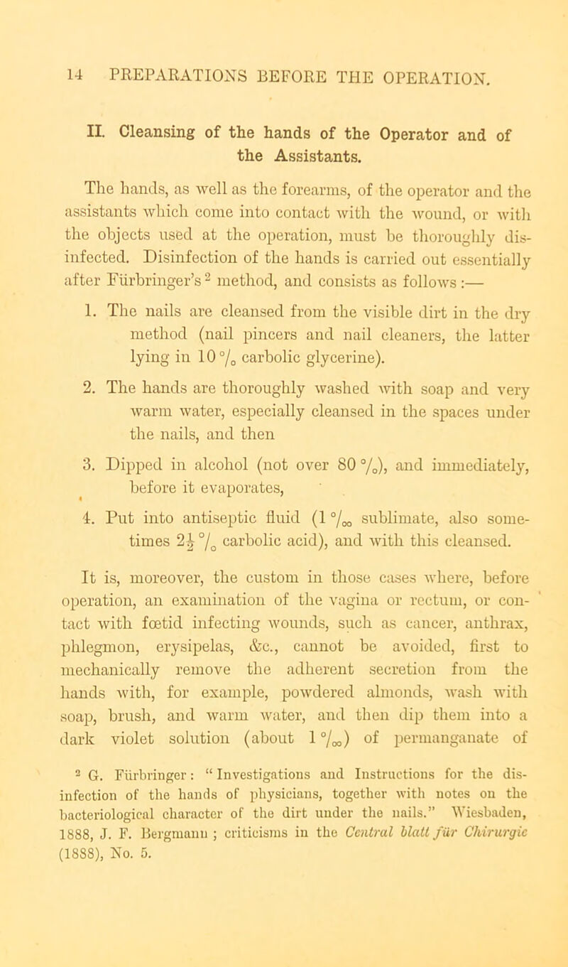 II. Cleansing of the hands of the Operator and of the Assistants. The hands, as well as the forearms, of the operator and the assistants which come into contact with the -wound, or with the objects used at the operation, must be thoroughly dis- infected. Disinfection of the hands is carried out essentially after Furbringer’s ^ method, and consists as follows :— 1. The nails are cleansed from the visible dirt in the dry method (nail pincers and nail cleaners, the latter lying in I0 7o carbolic glycerine). 2. The hands are thoroughly washed with soap and very warm water, especially cleansed in the spaces under the nails, and then 3. Dipped in alcohol (not over 80 %)) immediately, before it evaporates, 4. Put into antiseptic fluid (1 “/oo sublimate, also some- times 2J 7o carbolic acid), and with this cleansed. It is, moreover, the custom in those cases where, before operation, an examhiatiou of the vagina or rectum, or con- tact with foetid infecting wounds, such as cancer, anthrax, phlegmon, erysipelas, &c., cannot be avoided, first to mechanically remove the adherent secretion from the hands with, for example, powdered almonds, wash with soap, brush, and warm water, and then dip them into a dark violet solution (about 17oo) of permanganate of ® G. Fiirbringer: “ Investigations and Instructions for the dis- infection of the hands of physicians, together witli notes on the bacteriological character of the dirt under the nails.” Wiesbaden, 1888, J. F. Bergmanu ; criticisms in the Central Matt fur Chirurgie (1888), No. 5.
