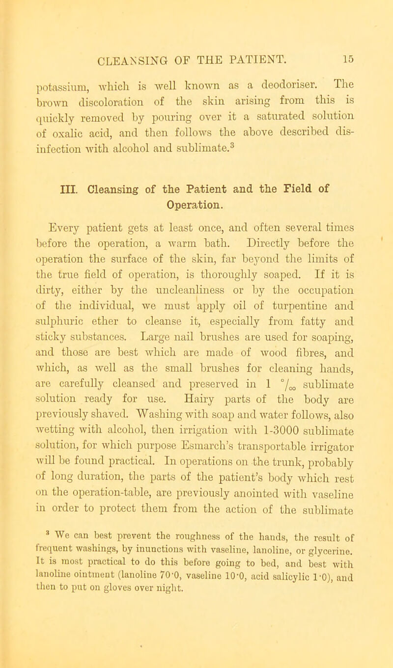 potassium, which is well known as a deodoriser. The brown discoloration of the skin arising from this is cpiickly removed by pouring over it a saturated solution of oxalic acid, and then follows the above described dis- infection with alcohol and sublimate.^ III. Cleansing of the Patient and the Field of Operation. Every patient gets at least once, and often several times before the operation, a warm bath. Directly before the operation the surface of the skin, far beyond the limits of the true field of operation, is thoroughly soaped. If it is dirty, either by the uncleanliness or by the occupation of the individual, we must apply oil of turpentine and sulphuric ether to cleanse it, especially from fatty and sticky substances. Large nail brushes are used for soaping, and those are best which are made of wood fibres, and which, as well as the small brushes for cleaning hands, are carefuUy cleansed and preserved in 1 °/oo sublimate solution ready for use. Hairy parts of the body are previously shaved. Washing with soap and water follows, also wetting with alcohol, then irrigation with 1-3000 sublimate solution, for which purpose Esmarch’s transportable irrigator win be found practical. In operations on the trunk, probably of long duration, tlie parts of the patient’s body which rest on the operation-table, are previously anointed with vaseline in order to protect them from the action of the sublimate ^ We can be.st prevent the roughness of the hands, the result of frequent washings, by inunctions with vaseline, lanoline, or glycerine. It is most practical to do this before going to bed, and best with lanoline ointment (lanoline 70'0, vaseline 10'0, acid salicylic I'O), and then to put on gloves over night.
