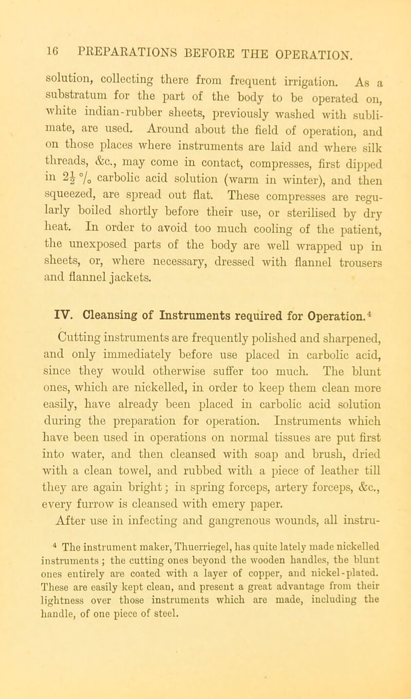 solution, collecting there from frequent irrigation. As a substratum for the part of the body to be operated on, ■white indian-rubber sheets, previously -washed with subli- mate, are used. Around about the field of operation, and on those places where instruments are laid and where silk threads, &c., may come in contact, compresses, first dipped in °/o carbohc acid solution (warm in winter), and then squeezed, are spread out flat. These compresses are regu- larly boiled shortly before their use, or sterilised by dry heat. In order to avoid too much cooling of the patient, the unexposed parts of the body are well wrapped up in sheets, or, where necessary, dressed with flannel trousers and flannel jackets. IV, Cleansing of Instruments required for Operation.^ Cutting instruments are frequently polished and sharpened, and only immediately before use placed in carbolic acid, since they would otherwise suffer too much. The blunt ones, which are nickelled, in order to keep them clean more easily, have already been placed in carbolic acid solution during the preparation for operation. Instruments which have been used m operations on normal tissues are put first into water, and then cleansed with soap and brush, dried with a clean towel, and rubbed with a piece of leather till they are agam bright; in spring forceps, artery force23S, &c., every furrow is cleansed with emery paper. After use in infecting and gangrenous wounds, all instru- The instrument maker, Thuerriegel, has quite lately made nickelled instruments ; the cutting ones beyond the wooden handles, the blunt ones entirely are coated with a layer of copper, and nickel-plated. These are easily kept clean, and present a great advantage from their lightness over those instruments which are made, including the handle, of one piece of steel.