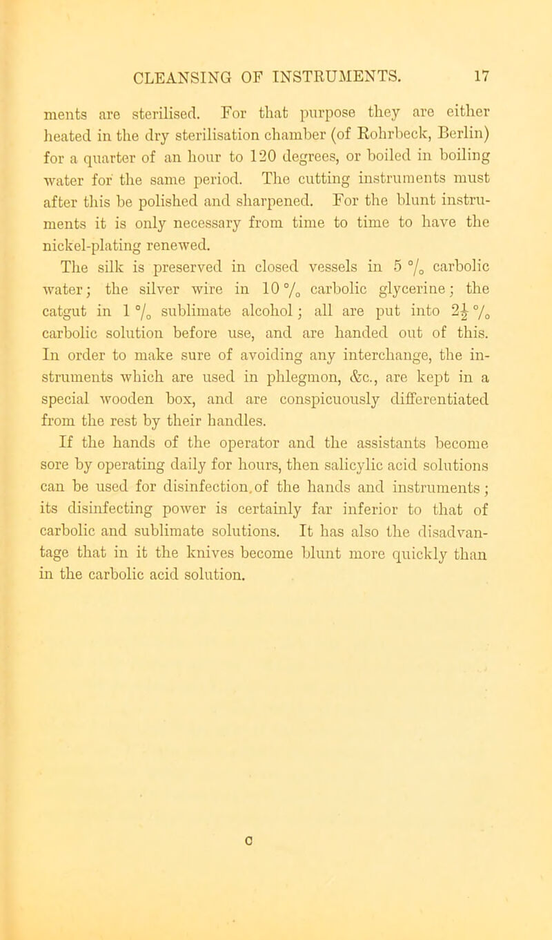 ments are sterilised. For that purpose they are either heated in the dry sterilisation chamber (of Rohrbeck, Berlin) for a quarter of an hour to 120 degrees, or boiled in boiling water for the same period. The cutting instruments must after tliis be polished and sharpened. For the blunt instru- ments it is only necessary from time to time to have the nickel-plating renewed. Tlie silk is preserved in closed vessels in 5 carbolic water; the silver wire in 10% carbolic glycerine; the catgut in 1 % sublimate alcohol; all are put into % carbolic solution before use, and are handed out of this. In order to make sure of avoiding any interchange, the in- struments which are used in phlegmon, &c., are kejjt in a special wooden box, and are conspicuously differentiated from the rest by their handles. If the hands of the operator and the assistants become sore by operating daily for hours, then salicylic acid solutions can be used for disinfection,of the hands and instruments; its disinfecting power is certainly far inferior to that of carbolic and sublimate solutions. It has also the disadvan- tage that in it the knives become blunt more quickly than in the carbolic acid solution. 0