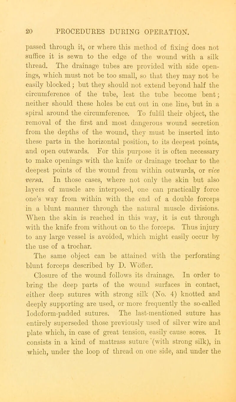 passed through it, or where this method of fixing does not suffice it is sewn to the edge of the wound with a silk tliread. The drainage tubes are provided with side open- ings, which must not be too small, so that they may not be easily blocked j but they should not extend beyond half the circumference of the tube, lest the tube become bent; neither should these holes be cut out in one line, but in a spiral around the circumference. To fulfil their object, the removal of the first and most dangerous wound secretion from the depths of the wound, they must be inserted into these parts in the horizontal position, to its deepest points, and open outwards. For this purpose it is often necessary to make openings with the knife or drainage trochar to the deepest points of the wound from within outwards, or vice versa. In those cases, where not only the skin but also layers of muscle are mterposed, one can practically force one’s way from within with the end of a double forceps in a bhmt manner through the natural muscle divisions. When the skin is reached in this way, it is cut through with the knife from without on to the forceps. Thus injury to any large vessel is avoided, which might easily occur by the use of a trochar. The same object can be attained with the perforating blunt foreeps described by D. Wofler. Closure of the wound follows its drainage. In order to bring the deep parts of the wound surfaces in contact, either deep sutures with strong silk (No. 4) knotted and deeply supporting are used, or more frequently the so-called Iodoform-padded sutures. The last-mentioned suture has entirely superseded those previously used of silver wire and plate which, in case of great tension, easily cause sores. It consists in a kind of mattrass suture '(with strong silk), in which, under the loop of thread on one side, and under the